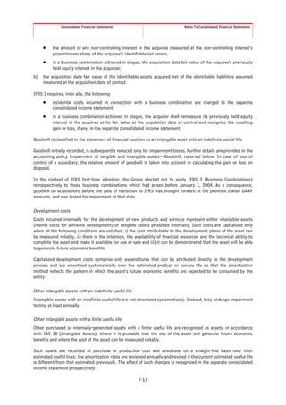 Consolidated Financial Statements                                   Notes To Consolidated Financial Statements




     Š    the amount of any non-controlling interest in the acquiree measured at the non-controlling interest’s
          proportionate share of the acquiree’s identifiable net assets;
     Š    in a business combination achieved in stages, the acquisition date fair value of the acquirer’s previously
          held equity interest in the acquiree;
b)   the acquisition date fair value of the identifiable assets acquired net of the identifiable liabilities assumed
     measured at the acquisition date of control.

IFRS 3 requires, inter alia, the following:
     Š    incidental costs incurred in connection with a business combination are charged to the separate
          consolidated income statement;
     Š    in a business combination achieved in stages, the acquirer shall remeasure its previously held equity
          interest in the acquiree at its fair value at the acquisition date of control and recognize the resulting
          gain or loss, if any, in the separate consolidated income statement.

Goodwill is classified in the statement of financial position as an intangible asset with an indefinite useful life.

Goodwill initially recorded, is subsequently reduced only for impairment losses. Further details are provided in the
accounting policy Impairment of tangible and intangible assets—Goodwill, reported below. In case of loss of
control of a subsidiary, the relative amount of goodwill is taken into account in calculating the gain or loss on
disposal.

In the context of IFRS first-time adoption, the Group elected not to apply IFRS 3 (Business Combinations)
retrospectively to those business combinations which had arisen before January 1, 2004. As a consequence,
goodwill on acquisitions before the date of transition to IFRS was brought forward at the previous Italian GAAP
amounts, and was tested for impairment at that date.

Development costs
Costs incurred internally for the development of new products and services represent either intangible assets
(mainly costs for software development) or tangible assets produced internally. Such costs are capitalized only
when all the following conditions are satisfied: i) the cost attributable to the development phase of the asset can
be measured reliably, ii) there is the intention, the availability of financial resources and the technical ability to
complete the asset and make it available for use or sale and iii) it can be demonstrated that the asset will be able
to generate future economic benefits.

Capitalized development costs comprise only expenditures that can be attributed directly to the development
process and are amortized systematically over the estimated product or service life so that the amortization
method reflects the pattern in which the asset’s future economic benefits are expected to be consumed by the
entity.

Other intangible assets with an indefinite useful life
Intangible assets with an indefinite useful life are not amortized systematically. Instead, they undergo impairment
testing at least annually.

Other intangible assets with a finite useful life
Other purchased or internally-generated assets with a finite useful life are recognized as assets, in accordance
with IAS 38 (Intangible Assets), where it is probable that the use of the asset will generate future economic
benefits and where the cost of the asset can be measured reliably.

Such assets are recorded at purchase or production cost and amortized on a straight-line basis over their
estimated useful lives; the amortization rates are reviewed annually and revised if the current estimated useful life
is different from that estimated previously. The effect of such changes is recognized in the separate consolidated
income statement prospectively.

                                                          F-17
 