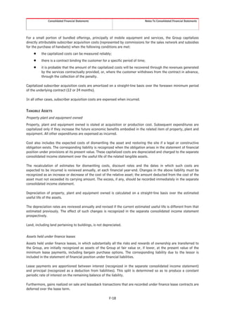 Consolidated Financial Statements                                 Notes To Consolidated Financial Statements




For a small portion of bundled offerings, principally of mobile equipment and services, the Group capitalizes
directly attributable subscriber acquisition costs (represented by commissions for the sales network and subsidies
for the purchase of handsets) when the following conditions are met:
     Š    the capitalized costs can be measured reliably;
     Š    there is a contract binding the customer for a specific period of time;
     Š    it is probable that the amount of the capitalized costs will be recovered through the revenues generated
          by the services contractually provided, or, where the customer withdraws from the contract in advance,
          through the collection of the penalty.

Capitalized subscriber acquisition costs are amortized on a straight-line basis over the foreseen minimum period
of the underlying contract (12 or 24 months).

In all other cases, subscriber acquisition costs are expensed when incurred.


TANGIBLE ASSETS
Property plant and equipment owned
Property, plant and equipment owned is stated at acquisition or production cost. Subsequent expenditures are
capitalized only if they increase the future economic benefits embodied in the related item of property, plant and
equipment. All other expenditures are expensed as incurred.

Cost also includes the expected costs of dismantling the asset and restoring the site if a legal or constructive
obligation exists. The corresponding liability is recognized when the obligation arises in the statement of financial
position under provisions at its present value. These capitalized costs are depreciated and charged to the separate
consolidated income statement over the useful life of the related tangible assets.

The recalculation of estimates for dismantling costs, discount rates and the dates in which such costs are
expected to be incurred is reviewed annually, at each financial year-end. Changes in the above liability must be
recognized as an increase or decrease of the cost of the relative asset; the amount deducted from the cost of the
asset must not exceeded its carrying amount. The excess, if any, should be recorded immediately in the separate
consolidated income statement.

Depreciation of property, plant and equipment owned is calculated on a straight-line basis over the estimated
useful life of the assets.

The depreciation rates are reviewed annually and revised if the current estimated useful life is different from that
estimated previously. The effect of such changes is recognized in the separate consolidated income statement
prospectively.

Land, including land pertaining to buildings, is not depreciated.


Assets held under finance leases
Assets held under finance leases, in which substantially all the risks and rewards of ownership are transferred to
the Group, are initially recognized as assets of the Group at fair value or, if lower, at the present value of the
minimum lease payments, including bargain purchase options. The corresponding liability due to the lessor is
included in the statement of financial position under financial liabilities.

Lease payments are apportioned between interest (recognized in the separate consolidated income statement)
and principal (recognized as a deduction from liabilities). This split is determined so as to produce a constant
periodic rate of interest on the remaining balance of the liability.

Furthermore, gains realized on sale and leaseback transactions that are recorded under finance lease contracts are
deferred over the lease term.

                                                        F-18
 