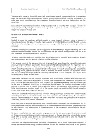 Consolidated Financial Statements                                Notes To Consolidated Financial Statements




The depreciation policy for depreciable assets held under finance leases is consistent with that for depreciable
assets that are owned, If there is no reasonable certainty over the acquisition of the ownership of the asset at the
end of lease period, assets held under finance leases are depreciated over the shorter of the lease term and their
useful lives.

Leases where the lessor retains substantially all the risks and rewards of ownership of the assets are accounted for
as operating leases. Operating lease rentals are charged to the separate consolidated income statement on a
straight-line basis over the lease term.

IMPAIRMENT OF INTANGIBLE AND TANGIBLE ASSETS
Goodwill
Goodwill is tested for impairment at least annually or more frequently whenever events or changes in
circumstances indicate that goodwill may be impaired, as set forth in IAS 36 (Impairment of Assets); however,
when the conditions that gave rise to an impairment loss no longer exist, the original amount of goodwill is not
reinstated.

The test is generally conducted at the end of every year so the date of testing is the year-end closing date of the
financial statements. Goodwill acquired and allocated during the year is tested for impairment at the end of the
year in which the acquisition and allocation took place.

To test for impairment, goodwill is allocated, at the date of acquisition, to each cash-generating unit or group of
cash-generating units which is expected to benefit from the acquisition.

If the carrying amount of the cash-generating unit (or group of cash-generating units) exceeds the recoverable
amount, an impairment loss is recognized in the separate consolidated income statement. The impairment loss is
first recognized as a deduction of the carrying amount of goodwill allocated to the cash-generating unit (or group
of cash-generating units) and then only applied to the other assets of the cash-generating unit in proportion to
their carrying amount, up to the recoverable amount of the assets with a finite useful life. The recoverable amount
of a cash-generating unit (or group of cash-generating units) to which goodwill is allocated is the higher of fair
value less costs to sell and its value in use.

In calculating the value in use, the estimated future cash flows are discounted to present value using a discount
rate that reflects current market assessments of the time value of money and the risks specific to the asset. The
future cash flows are those arising from an explicit time horizon of three years as well as those extrapolated from
the last year of the explicit time horizon to estimate the terminal value. The long-term growth rate used to
estimate the terminal value of the cash-generating unit (or group of cash-generating units) is assumed not to be
higher than the average long-term growth rate of the segment, country or market in which the cash-generating
unit (or group of cash-generating units) operates.

The value in use of cash-generating units which operate in a foreign currency is estimated in the local currency by
discounting cash flows to present value on the basis of an appropriate rate for that currency. The present value
obtained is translated to Euro at the spot rate on the date of the impairment test (in the case of the Telecom
Italia Group, the date of the financial statements).

Future cash flows are estimated by referring to the current operating conditions of the cash generating unit (or
group of cash-generating units) and, therefore, do not include either benefits originating from future restructuring
for which the entity is not yet committed, or future investments for the improvement or optimization of the cash-
generating unit.

For the purpose of calculating impairment, the carrying amount of the cash-generating unit is established based
on the same criteria used to determine the recoverable amount of the cash generating unit, excluding surplus
assets (that is, financial assets, deferred tax assets and net non-current assets held for sale) and includes the
goodwill attributable to non-controlling interests.

After conducting the goodwill impairment test for the cash-generating unit (or groups of cash-generating units), a
second level of impairment testing is carried out which includes the corporate assets which do not generate

                                                       F-19
 