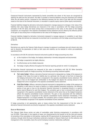 Consolidated Financial Statements                                  Notes To Consolidated Financial Statements




Compound financial instruments represented by bonds convertible into shares of the issuer are recognized by
splitting the debt and the call option: the debt is included in financial liabilities using the amortized cost method
while the call option amount, computed as the difference between the fair value of the debt and the proceeds
raised on the issue of the financial instrument, is recorded in a specific equity reserve (Other equity instruments).

Financial liabilities hedged by derivative instruments designed to manage exposure to changes in fair value of the
liabilities (fair value hedge derivatives) are measured at fair value in accordance with the hedge accounting
principles of IAS 39. Gains and losses arising from re-measurement at fair value, to the extent of the hedged
component, are recognized in the separate consolidated income statement and are offset by the effective portion
of the gain or loss arising from re-measurement at fair value of the hedging instrument.

Financial liabilities hedged by derivative instruments designed to manage exposure to variability in cash flows
(cash flow hedge derivatives) are measured at amortized cost in accordance with the hedge accounting principles
of IAS 39.

Derivatives
Derivatives are used by the Telecom Italia Group to manage its exposure to exchange rate and interest rate risks
and to diversify the parameters of debt so that costs and volatility can be reduced to within pre-established
operational limits.

In accordance with IAS 39, derivative financial instruments qualify for hedge accounting only when:
     a)   at the inception of the hedge, the hedging relationship is formally designated and documented;
     b)   the hedge is expected to be highly effective;
     c)   its effectiveness can be reliably measured;
     d)   the hedge is highly effective throughout the financial reporting periods for which it is designated.

All derivative financial instruments are measured at fair value in accordance with IAS 39. When derivative
financial instruments qualify for hedge accounting, the following accounting treatment applies:
     Š    Fair value hedge—Where a derivative financial instrument is designated as a hedge of the exposure to
          changes in fair value of an asset or liability due to a particular risk, the gain or loss from re-measuring
          the hedging instrument at fair value is recognized in the separate consolidated income statement. The
          gain or loss on the hedged item attributable to the hedged risk adjusts the carrying amount of the
          hedged item and is recognized in the separate consolidated income statement.
     Š    Cash flow hedge—Where a derivative financial instrument is designated as a hedge of the exposure to
          variability in cash flows of an asset or liability or a highly probable forecasted transaction, the effective
          portion of any gain or loss on the derivative financial instrument is recognized directly in a specific
          equity reserve (Reserve for cash flow hedges). The cumulative gain or loss is removed from equity and
          recognized in the separate consolidated income statement at the same time as the hedged transaction
          affects the separate consolidated income statement. The gain or loss associated with the ineffective
          portion of a hedge is recognized in the separate consolidated income statement immediately. If the
          hedged transaction is no longer probable, the cumulative gains or losses included in the equity reserve
          are immediately recognized in the separate consolidated income statement.

If hedge accounting is not appropriate, gains or losses arising from the measurement of the fair value of
derivative financial instruments are directly recognized in the separate consolidated income statement.

SALES OF RECEIVABLES
The Telecom Italia Group carries out sales of receivables under factoring arrangements in accordance with
Law 52/1991. These sales, in the majority of cases, are characterized by the transfer of all the risks and rewards
of ownership of the receivables to third parties, meeting IAS 39 requirements for derecognition. Specific servicing
contracts, through which the buyer institutions conferred a mandate to Telecom Italia S.p.A. for the collection and
management of the receivables, leave the current Company/customer relationship unaffected.

                                                          F-22
 