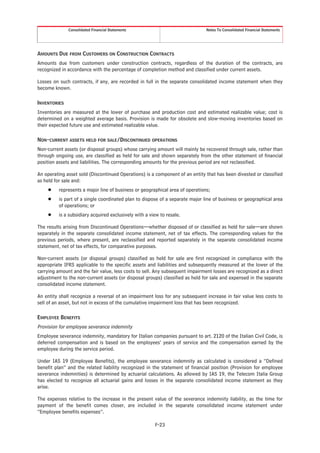 Consolidated Financial Statements                                Notes To Consolidated Financial Statements




AMOUNTS DUE FROM CUSTOMERS ON CONSTRUCTION CONTRACTS
Amounts due from customers under construction contracts, regardless of the duration of the contracts, are
recognized in accordance with the percentage of completion method and classified under current assets.

Losses on such contracts, if any, are recorded in full in the separate consolidated income statement when they
become known.

INVENTORIES
Inventories are measured at the lower of purchase and production cost and estimated realizable value; cost is
determined on a weighted average basis. Provision is made for obsolete and slow-moving inventories based on
their expected future use and estimated realizable value.

NON-CURRENT ASSETS HELD FOR SALE/DISCONTINUED OPERATIONS
Non-current assets (or disposal groups) whose carrying amount will mainly be recovered through sale, rather than
through ongoing use, are classified as held for sale and shown separately from the other statement of financial
position assets and liabilities. The corresponding amounts for the previous period are not reclassified.

An operating asset sold (Discontinued Operations) is a component of an entity that has been divested or classified
as held for sale and:
     Š    represents a major line of business or geographical area of operations;
     Š    is part of a single coordinated plan to dispose of a separate major line of business or geographical area
          of operations; or
     Š    is a subsidiary acquired exclusively with a view to resale.

The results arising from Discontinued Operations—whether disposed of or classified as held for sale—are shown
separately in the separate consolidated income statement, net of tax effects. The corresponding values for the
previous periods, where present, are reclassified and reported separately in the separate consolidated income
statement, net of tax effects, for comparative purposes.

Non-current assets (or disposal groups) classified as held for sale are first recognized in compliance with the
appropriate IFRS applicable to the specific assets and liabilities and subsequently measured at the lower of the
carrying amount and the fair value, less costs to sell. Any subsequent impairment losses are recognized as a direct
adjustment to the non-current assets (or disposal groups) classified as held for sale and expensed in the separate
consolidated income statement.

An entity shall recognize a reversal of an impairment loss for any subsequent increase in fair value less costs to
sell of an asset, but not in excess of the cumulative impairment loss that has been recognized.

EMPLOYEE BENEFITS
Provision for employee severance indemnity
Employee severance indemnity, mandatory for Italian companies pursuant to art. 2120 of the Italian Civil Code, is
deferred compensation and is based on the employees’ years of service and the compensation earned by the
employee during the service period.

Under IAS 19 (Employee Benefits), the employee severance indemnity as calculated is considered a “Defined
benefit plan” and the related liability recognized in the statement of financial position (Provision for employee
severance indemnities) is determined by actuarial calculations. As allowed by IAS 19, the Telecom Italia Group
has elected to recognize all actuarial gains and losses in the separate consolidated income statement as they
arise.

The expenses relative to the increase in the present value of the severance indemnity liability, as the time for
payment of the benefit comes closer, are included in the separate consolidated income statement under
“Employee benefits expenses”.

                                                        F-23
 