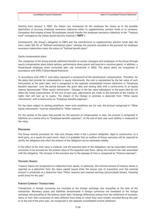 Consolidated Financial Statements                                Notes To Consolidated Financial Statements




Starting from January 1, 2007, the Italian Law introduced for the employee the choice as to the possible
destination of accruing employee severance indemnity either to supplementary pension funds or to company.
Companies that employ at least 50 employees should transfer the employee severance indemnity to the “Treasury
fund” managed by the Italian Social Security Institute (“INPS”).

Consequently, the Group’s obligation to INPS and the contributions to supplementary pension funds take the
form, under IAS 19, of “Defined contribution plans” whereas the amounts recorded in the provision for employee
severance indemnities retain the nature of “Defined benefit plans”.


Equity compensation plans
The companies of the Group provide additional benefits to certain managers and employees of the Group through
equity compensation plans (stock options, performance share grants and long-term incentive plans); in addition, a
broad-based employee share ownership plan was introduced in 2010. The above plans are recognized in
accordance with IFRS 2 (Share-Based Payment).

In accordance with IFRS 2, such plans represent a component of the beneficiaries’ compensation. Therefore, for
the plans that provide for compensation in equity instruments, the cost is represented by the fair value of such
instruments at the grant date, and is recognized in the separate consolidated income statement in “Employee
benefits expenses” over the period between the grant date and vesting date with a contra-entry to an equity
reserve denominated “Other equity instruments”. Changes in the fair value subsequent to the grant date do not
affect the initial measurement. At the end of each year, adjustments are made to the estimate of the number of
rights that will vest up to expiry. The impact of the change in estimate is deducted from “Other equity
instruments” with a contra-entry to “Employee benefits expenses”.

For the plans subject to vesting conditions, when such conditions are not met, the amount recognized in “Other
equity instruments” must be reclassified to “Other reserves”.

For the portion of the plans that provide for the payment of compensation in cash, the amount is recognized in
liabilities as a contra-entry to “Employee benefits expenses”; at the end of each year such liability is measured at
fair value.


PROVISIONS
The Group records provisions for risks and charges when it has a present obligation, legal or constructive, to a
third party, as a result of a past event, when it is probable that an outflow of Group resources will be required to
satisfy the obligation and when the amount of the obligation can be estimated reliably.

If the effect of the time value is material, and the payment date of the obligations can be reasonably estimated,
provisions to be accrued are the present value of the expected cash flows, taking into account the risks associated
with the obligation. The increase in the provision due to the passage of time is recognized as “Finance expenses”.


TREASURY SHARES
Treasury shares are recognized as a deduction from equity. In particular, the nominal amount of treasury shares is
reported as a deduction from the share capital issued while the excess cost of acquisition over the nominal
amount is presented as a deduction from “Other reserves and retained earnings (accumulated losses), including
profit (loss) for the year”.


FOREIGN CURRENCY TRANSACTIONS
Transactions in foreign currencies are recorded at the foreign exchange rate prevailing at the date of the
transaction. Monetary assets and liabilities denominated in foreign currencies are translated at the foreign
exchange rate prevailing at the balance sheet date. Exchange differences arising from the settlement of monetary
items or from their conversion at rates different from those at which they were initially recorded during the year
or at the end of the prior year, are recognized in the separate consolidated income statement.

                                                       F-24
 