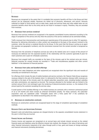 Consolidated Financial Statements                                 Notes To Consolidated Financial Statements




REVENUES
Revenues are recognized to the extent that it is probable that economic benefits will flow to the Group and their
amount can be measured reliably. Revenues are stated net of discounts, allowances, and returns. Amounts
collected on behalf of third parties such as sales taxes, goods and services taxes and value added taxes are not
economic benefits which flow to the entity and do not result in increases in equity. Therefore, they are excluded
from revenues.

Š    Revenues from services rendered
Revenues from services rendered are recognized in the separate consolidated income statement according to the
stage of completion of the service and only when the outcome of the service rendered can be estimated reliably.

Traffic revenues from interconnection and roaming are reported gross of the amounts due to other TLC operators.
Revenues for delivering information or other content are recognized on the basis of the amount invoiced to the
customer, when the service is rendered directly by the Group. In the event that the Group is acting as an agent
(for example non-geographic numbers), only the commission received from the content provider is recognized as
revenue.

Revenues from the activation of telephone services (as well as the related costs not in excess of the amount of
revenues) are deferred over the expected duration of the relationship with the customer (generally 8 years for
retail customers and 3 years for wholesale customers).

Revenues from prepaid traffic are recorded on the basis of the minutes used at the contract price per minute.
Deferred revenues for unused minutes are recorded in “Trade and miscellaneous payables and other current
liabilities” in the statement of financial position.

Š    Revenues from sales and bundled offerings
Revenues from sales (telephone and other equipment) are recognized when the significant risks and rewards of
ownership are transferred to the buyer.

For offerings which include the sale of mobile handsets and service contracts, the Telecom Italia Group recognizes
revenues related to the sale of the handset when it is delivered to the final customer whereas traffic revenues are
recorded on the basis of the minutes used; the related subscriber acquisition costs, including handset subsidies
and sales commissions, are expensed as incurred. The revenues allocated to the handset sale are limited to the
contract amount that is not contingent upon the rendering of telecommunication services, i.e. the residual of the
amount paid by the customer exceeding the services value.

A small portion of the bundled offerings in the mobile business are contracts with a minimum contractual period
of 12 or 24 months and which include an enforced termination penalty. For these contracts, the subscriber
acquisition costs are capitalized under “Intangible assets with a finite useful life” if the conditions for
capitalization as described in the related accounting policy are met.

Š    Revenues on construction contracts
Revenues on construction contracts are recognized based on the stage of completion (percentage of completion
method).

RESEARCH COSTS AND ADVERTISING EXPENSES
Research costs and advertising expenses are charged directly to the separate consolidated income statement in
the year in which they are incurred.

FINANCE INCOME AND EXPENSES
Finance income and expenses are recognized on an accrual basis and include interest accrued on the related
financial assets and liabilities using the effective interest rate method, the changes in fair value of derivatives and
other financial instruments measured at fair value through profit or loss, gains and losses on foreign exchange
and financial instruments (including derivatives).

                                                         F-25
 