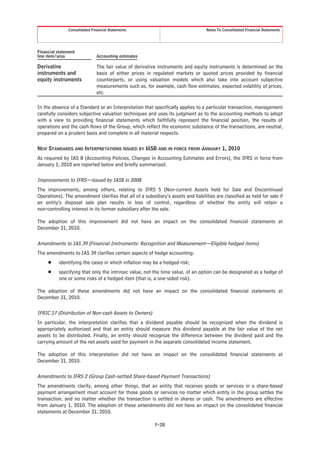 Consolidated Financial Statements                                   Notes To Consolidated Financial Statements




Financial statement
line item/area                 Accounting estimates

Derivative                     The fair value of derivative instruments and equity instruments is determined on the
instruments and                basis of either prices in regulated markets or quoted prices provided by financial
equity instruments             counterparts, or using valuation models which also take into account subjective
                               measurements such as, for example, cash flow estimates, expected volatility of prices,
                               etc.

In the absence of a Standard or an Interpretation that specifically applies to a particular transaction, management
carefully considers subjective valuation techniques and uses its judgment as to the accounting methods to adopt
with a view to providing financial statements which faithfully represent the financial position, the results of
operations and the cash flows of the Group, which reflect the economic substance of the transactions, are neutral,
prepared on a prudent basis and complete in all material respects.

NEW STANDARDS AND INTERPRETATIONS ISSUED BY IASB AND IN FORCE FROM JANUARY 1, 2010
As required by IAS 8 (Accounting Policies, Changes in Accounting Estimates and Errors), the IFRS in force from
January 1, 2010 are reported below and briefly summarized.

Improvements to IFRS—issued by IASB in 2008
The improvements, among others, relating to IFRS 5 (Non-current Assets held for Sale and Discontinued
Operations). The amendment clarifies that all of a subsidiary’s assets and liabilities are classified as held for sale if
an entity’s disposal sale plan results in loss of control, regardless of whether the entity will retain a
non-controlling interest in its former subsidiary after the sale.

The adoption of this improvement did not have an impact on the consolidated financial statements at
December 31, 2010.

Amendments to IAS 39 (Financial Instruments: Recognition and Measurement—Eligible hedged items)
The amendments to IAS 39 clarifies certain aspects of hedge accounting:
     Š    identifying the cases in which inflation may be a hedged risk;
     Š    specifying that only the intrinsic value, not the time value, of an option can be designated as a hedge of
          one or some risks of a hedged item (that is, a one-sided risk).

The adoption of these amendments did not have an impact on the consolidated financial statements at
December 31, 2010.

IFRIC 17 (Distribution of Non-cash Assets to Owners)
In particular, the interpretation clarifies that a dividend payable should be recognized when the dividend is
appropriately authorized and that an entity should measure this dividend payable at the fair value of the net
assets to be distributed. Finally, an entity should recognize the difference between the dividend paid and the
carrying amount of the net assets used for payment in the separate consolidated income statement.

The adoption of this interpretation did not have an impact on the consolidated financial statements at
December 31, 2010.

Amendments to IFRS 2 (Group Cash-settled Share-based Payment Transactions)
The amendments clarify, among other things, that an entity that receives goods or services in a share-based
payment arrangement must account for those goods or services no matter which entity in the group settles the
transaction, and no matter whether the transaction is settled in shares or cash. The amendments are effective
from January 1, 2010. The adoption of these amendments did not have an impact on the consolidated financial
statements at December 31, 2010.

                                                          F-28
 