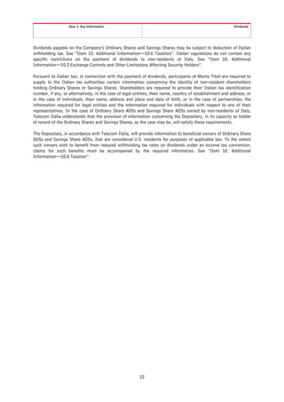 Item 3. Key Information                                                                 Dividends




Dividends payable on the Company’s Ordinary Shares and Savings Shares may be subject to deduction of Italian
withholding tax. See “Item 10. Additional Information—10.6 Taxation”. Italian regulations do not contain any
specific restrictions on the payment of dividends to non-residents of Italy. See “Item 10. Additional
Information—10.2 Exchange Controls and Other Limitations Affecting Security Holders”.

Pursuant to Italian law, in connection with the payment of dividends, participants of Monte Titoli are required to
supply to the Italian tax authorities certain information concerning the identity of non-resident shareholders
holding Ordinary Shares or Savings Shares. Shareholders are required to provide their Italian tax identification
number, if any, or alternatively, in the case of legal entities, their name, country of establishment and address, or
in the case of individuals, their name, address and place and date of birth, or in the case of partnerships, the
information required for legal entities and the information required for individuals with respect to one of their
representatives. In the case of Ordinary Share ADSs and Savings Share ADSs owned by non-residents of Italy,
Telecom Italia understands that the provision of information concerning the Depositary, in its capacity as holder
of record of the Ordinary Shares and Savings Shares, as the case may be, will satisfy these requirements.

The Depositary, in accordance with Telecom Italia, will provide information to beneficial owners of Ordinary Share
ADSs and Savings Share ADSs, that are considered U.S. residents for purposes of applicable law. To the extent
such owners wish to benefit from reduced withholding tax rates on dividends under an income tax convention,
claims for such benefits must be accompanied by the required information. See “Item 10. Additional
Information—10.6 Taxation”.




                                                         22
 