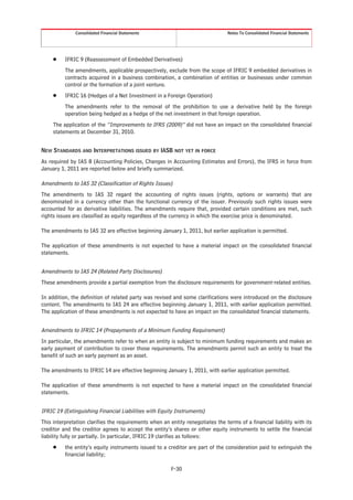 Consolidated Financial Statements                                  Notes To Consolidated Financial Statements




     Š    IFRIC 9 (Reassessment of Embedded Derivatives)
          The amendments, applicable prospectively, exclude from the scope of IFRIC 9 embedded derivatives in
          contracts acquired in a business combination, a combination of entities or businesses under common
          control or the formation of a joint venture.
     Š    IFRIC 16 (Hedges of a Net Investment in a Foreign Operation)
          The amendments refer to the removal of the prohibition to use a derivative held by the foreign
          operation being hedged as a hedge of the net investment in that foreign operation.
     The application of the “Improvements to IFRS (2009)” did not have an impact on the consolidated financial
     statements at December 31, 2010.


NEW STANDARDS AND INTERPRETATIONS ISSUED BY IASB NOT YET IN FORCE
As required by IAS 8 (Accounting Policies, Changes in Accounting Estimates and Errors), the IFRS in force from
January 1, 2011 are reported below and briefly summarized.

Amendments to IAS 32 (Classification of Rights Issues)
The amendments to IAS 32 regard the accounting of rights issues (rights, options or warrants) that are
denominated in a currency other than the functional currency of the issuer. Previously such rights issues were
accounted for as derivative liabilities. The amendments require that, provided certain conditions are met, such
rights issues are classified as equity regardless of the currency in which the exercise price is denominated.

The amendments to IAS 32 are effective beginning January 1, 2011, but earlier application is permitted.

The application of these amendments is not expected to have a material impact on the consolidated financial
statements.


Amendments to IAS 24 (Related Party Disclosures)
These amendments provide a partial exemption from the disclosure requirements for government-related entities.

In addition, the definition of related party was revised and some clarifications were introduced on the disclosure
content. The amendments to IAS 24 are effective beginning January 1, 2011, with earlier application permitted.
The application of these amendments is not expected to have an impact on the consolidated financial statements.


Amendments to IFRIC 14 (Prepayments of a Minimum Funding Requirement)
In particular, the amendments refer to when an entity is subject to minimum funding requirements and makes an
early payment of contribution to cover those requirements. The amendments permit such an entity to treat the
benefit of such an early payment as an asset.

The amendments to IFRIC 14 are effective beginning January 1, 2011, with earlier application permitted.

The application of these amendments is not expected to have a material impact on the consolidated financial
statements.


IFRIC 19 (Extinguishing Financial Liabilities with Equity Instruments)
This interpretation clarifies the requirements when an entity renegotiates the terms of a financial liability with its
creditor and the creditor agrees to accept the entity’s shares or other equity instruments to settle the financial
liability fully or partially. In particular, IFRIC 19 clarifies as follows:
     Š    the entity’s equity instruments issued to a creditor are part of the consideration paid to extinguish the
          financial liability;

                                                        F-30
 