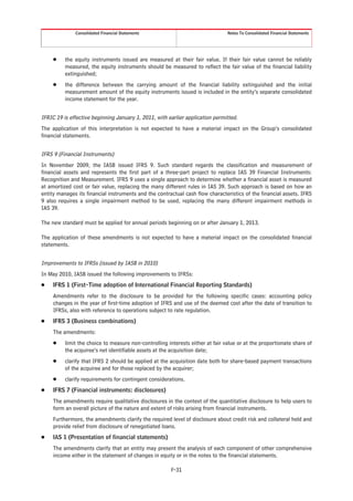 Consolidated Financial Statements                                 Notes To Consolidated Financial Statements




     Š    the equity instruments issued are measured at their fair value. If their fair value cannot be reliably
          measured, the equity instruments should be measured to reflect the fair value of the financial liability
          extinguished;
     Š    the difference between the carrying amount of the financial liability extinguished and the initial
          measurement amount of the equity instruments issued is included in the entity’s separate consolidated
          income statement for the year.


IFRIC 19 is effective beginning January 1, 2011, with earlier application permitted.
The application of this interpretation is not expected to have a material impact on the Group’s consolidated
financial statements.


IFRS 9 (Financial Instruments)
In November 2009, the IASB issued IFRS 9. Such standard regards the classification and measurement of
financial assets and represents the first part of a three-part project to replace IAS 39 Financial Instruments:
Recognition and Measurement. IFRS 9 uses a single approach to determine whether a financial asset is measured
at amortized cost or fair value, replacing the many different rules in IAS 39. Such approach is based on how an
entity manages its financial instruments and the contractual cash flow characteristics of the financial assets. IFRS
9 also requires a single impairment method to be used, replacing the many different impairment methods in
IAS 39.

The new standard must be applied for annual periods beginning on or after January 1, 2013.

The application of these amendments is not expected to have a material impact on the consolidated financial
statements.


Improvements to IFRSs (issued by IASB in 2010)
In May 2010, IASB issued the following improvements to IFRSs:
Š    IFRS 1 (First-Time adoption of International Financial Reporting Standards)
     Amendments refer to the disclosure to be provided for the following specific cases: accounting policy
     changes in the year of first-time adoption of IFRS and use of the deemed cost after the date of transition to
     IFRSs, also with reference to operations subject to rate regulation.
Š    IFRS 3 (Business combinations)
     The amendments:
     Š    limit the choice to measure non-controlling interests either at fair value or at the proportionate share of
          the acquiree’s net identifiable assets at the acquisition date;
     Š    clarify that IFRS 2 should be applied at the acquisition date both for share-based payment transactions
          of the acquiree and for those replaced by the acquirer;
     Š    clarify requirements for contingent considerations.
Š    IFRS 7 (Financial instruments: disclosures)
     The amendments require qualitative disclosures in the context of the quantitative disclosure to help users to
     form an overall picture of the nature and extent of risks arising from financial instruments.
     Furthermore, the amendments clarify the required level of disclosure about credit risk and collateral held and
     provide relief from disclosure of renegotiated loans.
Š    IAS 1 (Presentation of financial statements)
     The amendments clarify that an entity may present the analysis of each component of other comprehensive
     income either in the statement of changes in equity or in the notes to the financial statements.

                                                        F-31
 
