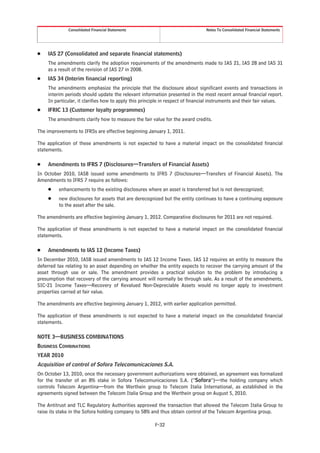 Consolidated Financial Statements                                 Notes To Consolidated Financial Statements




Š   IAS 27 (Consolidated and separate financial statements)
    The amendments clarify the adoption requirements of the amendments made to IAS 21, IAS 28 and IAS 31
    as a result of the revision of IAS 27 in 2008.
Š   IAS 34 (Interim financial reporting)
    The amendments emphasize the principle that the disclosure about significant events and transactions in
    interim periods should update the relevant information presented in the most recent annual financial report.
    In particular, it clarifies how to apply this principle in respect of financial instruments and their fair values.
Š   IFRIC 13 (Customer loyalty programmes)
    The amendments clarify how to measure the fair value for the award credits.

The improvements to IFRSs are effective beginning January 1, 2011.

The application of these amendments is not expected to have a material impact on the consolidated financial
statements.

Š   Amendments to IFRS 7 (Disclosures—Transfers of Financial Assets)
In October 2010, IASB issued some amendments to IFRS 7 (Disclosures—Transfers of Financial Assets). The
Amendments to IFRS 7 require as follows:
    Š    enhancements to the existing disclosures where an asset is transferred but is not derecognized;
    Š    new disclosures for assets that are derecognized but the entity continues to have a continuing exposure
         to the asset after the sale.

The amendments are effective beginning January 1, 2012. Comparative disclosures for 2011 are not required.

The application of these amendments is not expected to have a material impact on the consolidated financial
statements.

Š   Amendments to IAS 12 (Income Taxes)
In December 2010, IASB issued amendments to IAS 12 Income Taxes. IAS 12 requires an entity to measure the
deferred tax relating to an asset depending on whether the entity expects to recover the carrying amount of the
asset through use or sale. The amendment provides a practical solution to the problem by introducing a
presumption that recovery of the carrying amount will normally be through sale. As a result of the amendments,
SIC-21 Income Taxes—Recovery of Revalued Non-Depreciable Assets would no longer apply to investment
properties carried at fair value.

The amendments are effective beginning January 1, 2012, with earlier application permitted.

The application of these amendments is not expected to have a material impact on the consolidated financial
statements.

NOTE 3—BUSINESS COMBINATIONS
BUSINESS COMBINATIONS
YEAR 2010
Acquisition of control of Sofora Telecomunicaciones S.A.
On October 13, 2010, once the necessary government authorizations were obtained, an agreement was formalized
for the transfer of an 8% stake in Sofora Telecomunicaciones S.A. (“Sofora”)—the holding company which
controls Telecom Argentina—from the Werthein group to Telecom Italia International, as established in the
agreements signed between the Telecom Italia Group and the Werthein group on August 5, 2010.

The Antitrust and TLC Regulatory Authorities approved the transaction that allowed the Telecom Italia Group to
raise its stake in the Sofora holding company to 58% and thus obtain control of the Telecom Argentina group.

                                                        F-32
 
