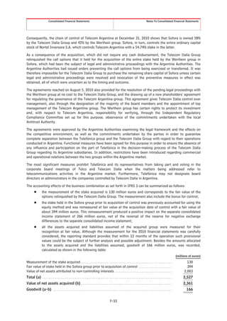 Consolidated Financial Statements                                                                                       Notes To Consolidated Financial Statements




Consequently, the chain of control of Telecom Argentina at December 31, 2010 shows that Sofora is owned 58%
by the Telecom Italia Group and 42% by the Werthein group. Sofora, in turn, controls the entire ordinary capital
stock of Nortel Inversora S.A. which controls Telecom Argentina with a 54.74% stake in the latter.
As a consequence of the acquisition, which did not require any cash disbursement, the Telecom Italia Group
relinquished the call options that it held for the acquisition of the entire stake held by the Werthein group in
Sofora, which had been the subject of legal and administrative proceedings with the Argentine Authorities. The
Argentine Authorities had issued orders preventing the call options from being exercised or transferred. It was
therefore impossible for the Telecom Italia Group to purchase the remaining share capital of Sofora unless certain
legal and administrative proceedings were resolved and revocation of the preventive measures in effect was
obtained, all of which were uncertain as to the timing and outcome.
The agreements reached on August 5, 2010 also provided for the resolution of the pending legal proceedings with
the Werthein group at no cost to the Telecom Italia Group, and the drawing up of a new shareholders’ agreement
for regulating the governance of the Telecom Argentina group. This agreement gives Telecom Italia control over
management, also through the designation of the majority of the board members and the appointment of top
management of the Telecom Argentina group. The Werthein group has certain rights to protect its investment
and, with respect to Telecom Argentina, responsibility for verifying, through the Independent Regulatory
Compliance Committee set up for this purpose, observance of the commitments undertaken with the local
Antitrust Authority.
The agreements were approved by the Argentine Authorities examining the legal framework and the effects on
the competitive environment, as well as the commitments undertaken by the parties in order to guarantee
complete separation between the Telefónica group and the Telecom Italia Group with regard to their operations
conducted in Argentina. Functional measures have been agreed for this purpose in order to ensure the absence of
any influence and participation on the part of Telefónica in the decision-making process of the Telecom Italia
Group regarding its Argentine subsidiaries. In addition, restrictions have been introduced regarding commercial
and operational relations between the two groups within the Argentine market.
The most significant measures prohibit Telefónica and its representatives from taking part and voting in the
corporate board meetings of Telco and Telecom Italia when the matters being addressed refer to
telecommunications activities in the Argentine market. Furthermore, Telefónica may not designate board
directors or administrators in the companies controlled by Telecom Italia in Argentina.
The accounting effects of the business combination as set forth in IFRS 3 can be summarized as follows:
         Š        the measurement of the stake acquired is 130 million euros and corresponds to the fair value of the
                  options relinquished by the Telecom Italia Group. The measurement also include the bonus for control;
         Š        the stake held in the Sofora group prior to acquisition of control was previously accounted for using the
                  equity method and was remeasured at fair value at the acquisition date of control with a fair value of
                  about 394 million euros. This remeasurement produced a positive impact on the separate consolidated
                  income statement of 266 million euros, net of the reversal of the reserve for negative exchange
                  differences to the separate consolidated income statement;
         Š        all the assets acquired and liabilities assumed of the acquired group were measured for their
                  recognition at fair value. Although the measurement for the 2010 financial statements was carefully
                  considered, the reporting standard provides that within 12 months of the operation such provisional
                  values could be the subject of further analysis and possible adjustment. Besides the amounts allocated
                  to the assets acquired and the liabilities assumed, goodwill of 166 million euros, was recorded,
                  calculated as shown in the following table:
                                                                                                                                                                                      (millions of euros)
Measurement of the stake acquired . . . . . . . . . . . . . . . . . . . . . . . . . . . . . . . . . . . . . . . . . . . . . . . . . . . . . . . . . . . .                                     130
Fair value of stake held in the Sofora group prior to acquisition of control . . . . . . . . . . . . . . . . . . . . . .                                                                      394
Value of net assets attributed to non-controlling interests . . . . . . . . . . . . . . . . . . . . . . . . . . . . . . . . . . . . . .                                                     2,003
Total (a) . . . . . . . . . . . . . . . . . . . . . . . . . . . . . . . . . . . . . . . . . . . . . . . . . . . . . . . . . . . . . . . . . . . . . . . . . . . . . . . . . . . . .        2,527
Value of net assets acquired (b) . . . . . . . . . . . . . . . . . . . . . . . . . . . . . . . . . . . . . . . . . . . . . . . . . . . . . . . . . . . .                                   2,361
Goodwill (a-b) . . . . . . . . . . . . . . . . . . . . . . . . . . . . . . . . . . . . . . . . . . . . . . . . . . . . . . . . . . . . . . . . . . . . . . . . . . . . . .                    166


                                                                                                      F-33
 