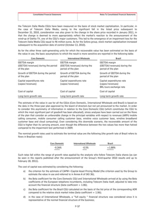 Consolidated Financial Statements                                      Notes To Consolidated Financial Statements




the Telecom Italia Media CGUs have been measured on the basis of stock market capitalization. In particular, in
the case of Telecom Italia Media, owing to the significant fall in the listed price subsequent to
December 31, 2010, consideration was also given to the change in the share price recorded in January 2011, in
that the change is deemed to more appropriately reflect the market’s reaction to the announcement of the
wind-up of Dahlia TV, one of the CGU’s major customers. This led to the emergence of an impairment loss for the
Telecom Italia Media CGU equal to 46 million euros. As for the Sofora group, stock market capitalization increased
subsequent to the acquisition date of control (October 13, 2010).

As for the other three cash-generating units for which the recoverable value has been estimated on the basis of
the value in use, the basic assumptions to which the result is more sensitive are reported in the following table:
             Core Domestic                               International Wholesale                           Brazil

EBITDA margin                                     EBITDA margin                          EBITDA margin
(EBITDA/revenues) during the period               (EBITDA/revenues) during the           (EBITDA/revenues) during the
of the plan                                       period of the plan                     period of the plan
Growth of EBITDA during the period                Growth of EBITDA during the            Growth of EBITDA during the
of the plan                                       period of the plan                     period of the plan
Capital expenditures rate                         Capital expenditures rate              Capital expenditures rate
(capex/revenues)                                  (capex/revenues)                       (capex/revenues)
                                                                                         BRL/euro exchange rate
Cost of capital                                   Cost of capital                        Cost of capital
Long-term growth rate                             Long-term growth rate                  Long-term growth rate

The estimate of the value in use for all the CGUs (Core Domestic, International Wholesale and Brazil) is based on
the data in the three-year plan approved by the board of directors but not yet announced to the market. In order
to consider this asymmetry of information in relation to the Core Domestic CGU (which constitutes the CGU to
which the most significant part of goodwill has been allocated), stress analyses have been carried out on the flows
of the plan that consider an unfavorable change in the principal variables with respect to revenues (ARPU mobile
calling consumer, mobile consumer calling customer base, wireline voice customer base, wireline broadband
customer base and cloud computing). Even considering this downside scenario, the recoverable amount of the
CGU is higher than its carrying amount, even though the difference between the two values has more than halved
compared to the impairment test performed in 2009.

The nominal growth rates used to estimate the terminal value are the following (the growth rate of Brazil refers to
flows in Brazilian reais):

                                      Core Domestic            International Wholesale            Brazil

                                          -0.26%                        -0.5%                    +1.80%

Such rates fall within the range of growth rates applied by the analysts who follow Telecom Italia shares (as can
be seen in the reports published after the announcement of the Group’s third-quarter 2010 results and up to
February 18, 2011).

The cost of capital was estimated by considering the following:
     a)   the criterion for the estimate of CAPM—Capital Asset Pricing Model (the criterion used by the Group to
          estimate the value in use and referred to in Annex A of IAS 36);
     b)   the Beta coefficient for the Core Domestic CGU and International Wholesale arrived at by using the Beta
          coefficients of the European telephone incumbents, including Telecom Italia itself, adjusted to take into
          account the financial structure (beta coefficient = 1.06);
     c)   the Beta coefficient for the Brazil CGU calculated on the basis of the list price of the corresponding ADR
          compared to the relative stock market index (beta coefficient = 1.06);
     d)   in the case of International Wholesale, a “full equity “ financial structure was considered since it is
          representative of the normal financial structure of the business;

                                                                F-37
 