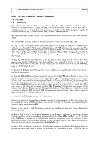 Item 4. Information On The Telecom Italia Group                                                      Business




Item 4.    INFORMATION ON THE TELECOM ITALIA GROUP
4.1     BUSINESS
4.1.1     BACKGROUND
The legal and commercial name of the company is Telecom Italia S.p.A.. Telecom Italia is a joint-stock company
established under Italian law on October 20, 1908, with registered offices in Milan at Piazza degli Affari 2.
Telephone number is +39.02.85.95.1. The company is recorded in the Milan Companies Register at
number 00488410010, R.E.A. number 1580695, R.A.E.E. number IT08020000000799.

Our Depositary in New York (JP Morgan Chase) is presently located at 4 New York Plaza, New York, New York
10004.

The duration of the company, as stated in the company’s Bylaws, extends until December 31, 2100.

On July 18, 1997, Old Telecom Italia’s predecessor company was merged with and into Società Finanziaria
Telefonica—per Azioni (“STET”), its parent holding company, with STET as the surviving corporation. As of the
effective date of the merger, STET changed its name to “Telecom Italia S.p.A.”. In November 1997, the Ministry
of the Treasury of the Republic of Italy completed the privatization of Telecom Italia, selling substantially all of its
stake in the Old Telecom Italia Group through a global offering and a private sale to a stable group of
shareholders.

On May 21, 1999, Olivetti obtained control of the Old Telecom Italia Group through a tender offer where
approximately 52.12% of Old Telecom Italia Ordinary Shares were tendered to Olivetti. Through a series of
transactions which started in July 2001, Olimpia, whose largest shareholder was Pirelli & C. S.p.A. (“Pirelli”),
acquired a 28.7% stake in Olivetti.

On December 9, 2002, the Italian Ministry of the Treasury sold its remaining stake in Old Telecom Italia Ordinary
and Savings share capital.

On August 4, 2003, Old Telecom Italia merged with and into Olivetti (the “Merger”). Olivetti, as the surviving
company, changed its name to “Telecom Italia S.p.A.”. Following the Merger, the proportionate ownership of
Telecom Italia’s share capital by shareholders unaffiliated with Olimpia or Pirelli, Olimpia’s largest shareholder,
increased substantially to approximately 88.43% of the outstanding Ordinary Shares. Following the Merger,
Olimpia acquired additional shares through market purchases and, prior to the acquisition by Telecom Italia of the
share capital in TIM that it did not already own (the “TIM Acquisition”), Olimpia held approximately 17% of
Telecom Italia’s Ordinary Shares, making it the largest shareholder of Telecom Italia. As a result of a series of
transactions in December 2004 and March 2005, Olimpia acquired additional Ordinary Shares reaching a stake of
approximately 21.4% of the outstanding Ordinary Shares.

On June 30, 2005, TIM merged with and into Telecom Italia.

Following the issuance of shares of Telecom Italia in exchange for outstanding shares of TIM held by third parties,
as a result of the merger of TIM into Telecom Italia through which the TIM Acquisition was effected, Olimpia’s
stake was diluted to approximately 18%.

Effective as from March 1, 2006, Tim Italia merged with and into Telecom Italia, with Telecom Italia as the
surviving company.

On April 28, 2007, a group of investors (the “Investors” or the “Parties”), made up of 1) Assicurazioni Generali
S.p.A., Sintonia S.A., Intesa Sanpaolo S.p.A., Mediobanca S.p.A. (the “Class A Shareholders”) and 2) Telefónica
S.A. (“Telefónica”), entered into a Co-Investment Agreement establishing terms and conditions for their
participation in Telco, the vehicle through which the Investors purchased the entire share capital of Olimpia, from
Pirelli and Sintonia S.p.A. and Sintonia (together “Sintonia Sellers”).

On May 4, 2007, the Investors entered into a Share Purchase Agreement with Pirelli and the Sintonia Sellers to
purchase the entire share capital of Olimpia. The acquisition was completed on October 25, 2007 by Telco, to

                                                            23
 