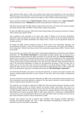 Item 4. Information On The Telecom Italia Group                                                  Business




which Ordinary Shares equal to 5.6% of the ordinary share capital were contributed on the same date by
Mediobanca S.p.A. and companies of the Generali Group. The total investment held by Telco S.p.A. was therefore
equal to 23.595% of Telecom Italia’s ordinary share capital, of which 17.99% was held through Olimpia.

Telco was held by Generali Group (“Generali Group”) (28.1%), Intesa Sanpaolo S.p.A. (“Intesa Sanpaolo”)
(10.6%), Mediobanca S.p.A. (“Mediobanca”) (10.6%), Sintonia (8.4%) and Telefónica S.A. (42.3%).

With effect from December 18, 2007, Olimpia merged with and into Telco, with Telco as the surviving company
and directly holding a stake of 23.595% in Telecom Italia’s ordinary share capital.

On March 20, 2008 Telco acquired a further 121.5 million Ordinary Shares and increased its ownership in Telecom
Italia’s ordinary share capital to 24.5%.

Upon completion of the acquisition of the entire share capital of Olimpia, all the previous shareholders’
agreements concerning Olimpia and Telecom Italia ceased to have any effect, and the only existing agreements
amongst its direct and indirect shareholders that Telecom Italia is aware of are the agreements among the
Investors and Telco.

On October 28, 2009, Sintonia requested, pursuant to Article 11(b) of the Shareholders Agreement, the
non-proportional de-merger of Telco, with the assignment of its pro-rata share of the assets and liabilities of
Telco (comprised of Telecom Italia Shares held by Telco representing approximately 2.06% of Telecom Italia’s
share capital).

On the same date, the Investors other than Sintonia, Intesa Sanpaolo, Mediobanca, Generali Group and Telefónica
(collectively, the “Non-Exiting Shareholders”) acknowledged Sintonia’s decision and, by entering into a
Renewal Agreement dated October 28, 2009, and effective as of April 28, 2010, (the “Renewal Agreement”),
agreed (i) not to request the non-proportional de-merger of Telco, with the assignment of their corresponding
share of Telecom Italia Shares at that time; and (ii) to renew the Shareholders’ Agreement for an additional term
of three years until April 27, 2013, substantially on the same terms and conditions, except to provide that (a) the
right of the Non-Exiting Shareholders to request the non-proportional de-merger of Telco not later than six
months prior to the new expiry date will only be exercisable in the period between October 1, 2012, and
October 28, 2012, and (b) for an early withdrawal right period exercisable between April 1, 2011, and April 28,
2011, (such Shareholders’ Agreement, as amended and renewed, the “New Shareholders’ Agreement”).

The Non-Exiting Shareholders also agreed, in the Renewal Agreement, to consider and evaluate—together with
Sintonia—mutually agreed alternatives to permit Sintonia to exit Telco, other than through non-proportional
de-merger.

The terms of Sintonia’s exit were approved on November 26, 2009, when an extraordinary general meeting of the
Telco shareholders unanimously approved a proposal of the Telco board of directors to permit Sintonia to exit
Telco in a single transaction consisting of two parts.

The transaction was concluded on December 22, 2009 when Telco and Sintonia executed a purchase and sale
agreement pursuant to which: (i) Sintonia acquired the Sintonia Telecom Italia Shares from Telco for a
consideration of 605,254,575.20 euros (equal to a price of 2.20 euros for each Sintonia Telecom Italia Share), and
(ii) Telco voluntarily reduced its share capital by acquiring and cancelling Sintonia’s Telco shares (equal to
162,752,995 class A shares, constituting 8.39% of Telco’s share capital) for a consideration of 293,461,160.95
euros (equal to a price of approximately 1.80 euros for each Telco share) which was equal to the pro rata net
asset value of Sintonia’s interest in Telco as of December 15, 2009.

Currently Telco interests are held by Generali Group (30.58%), Intesa Sanpaolo (11.62%), Mediobanca
(11.62%) and Telefónica (46.18%). See “Item 7. Major Shareholders and Related-Party Transactions” for a
description of the new shareholder arrangements.




                                                           24
 
