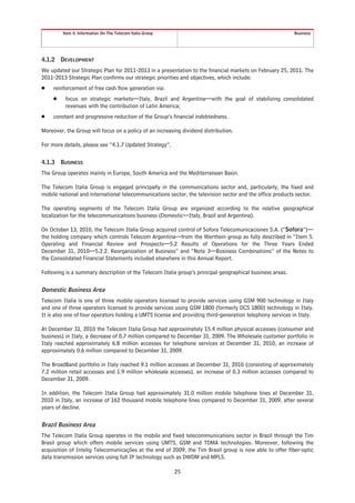 Item 4. Information On The Telecom Italia Group                                                  Business




4.1.2    DEVELOPMENT
We updated our Strategic Plan for 2011-2013 in a presentation to the financial markets on February 25, 2011. The
2011-2013 Strategic Plan confirms our strategic priorities and objectives, which include:
Š    reinforcement of free cash flow generation via:
     Š    focus on strategic markets—Italy, Brazil and Argentina—with the goal of stabilizing consolidated
          revenues with the contribution of Latin America;
Š    constant and progressive reduction of the Group’s financial indebtedness.

Moreover, the Group will focus on a policy of an increasing dividend distribution.

For more details, please see “4.1.7 Updated Strategy”.

4.1.3    BUSINESS
The Group operates mainly in Europe, South America and the Mediterranean Basin.

The Telecom Italia Group is engaged principally in the communications sector and, particularly, the fixed and
mobile national and international telecommunications sector, the television sector and the office products sector.

The operating segments of the Telecom Italia Group are organized according to the relative geographical
localization for the telecommunications business (Domestic—Italy, Brazil and Argentina).

On October 13, 2010, the Telecom Italia Group acquired control of Sofora Telecomunicaciones S.A. (“Sofora”)—
the holding company which controls Telecom Argentina—from the Werthein group as fully described in “Item 5.
Operating and Financial Review and Prospects—5.2 Results of Operations for the Three Years Ended
December 31, 2010—5.2.2. Reorganization of Business” and “Note 3—Business Combinations” of the Notes to
the Consolidated Financial Statements included elsewhere in this Annual Report.

Following is a summary description of the Telecom Italia group’s principal geographical business areas.

Domestic Business Area
Telecom Italia is one of three mobile operators licensed to provide services using GSM 900 technology in Italy
and one of three operators licensed to provide services using GSM 1800 (formerly DCS 1800) technology in Italy.
It is also one of four operators holding a UMTS license and providing third-generation telephony services in Italy.

At December 31, 2010 the Telecom Italia Group had approximately 15.4 million physical accesses (consumer and
business) in Italy, a decrease of 0.7 million compared to December 31, 2009. The Wholesale customer portfolio in
Italy reached approximately 6.8 million accesses for telephone services at December 31, 2010, an increase of
approximately 0.6 million compared to December 31, 2009.

The BroadBand portfolio in Italy reached 9.1 million accesses at December 31, 2010 (consisting of approximately
7.2 million retail accesses and 1.9 million wholesale accesses), an increase of 0.3 million accesses compared to
December 31, 2009.

In addition, the Telecom Italia Group had approximately 31.0 million mobile telephone lines at December 31,
2010 in Italy, an increase of 162 thousand mobile telephone lines compared to December 31, 2009, after several
years of decline.

Brazil Business Area
The Telecom Italia Group operates in the mobile and fixed telecommunications sector in Brazil through the Tim
Brasil group which offers mobile services using UMTS, GSM and TDMA technologies. Moreover, following the
acquisition of Intelig Telecomunicações at the end of 2009, the Tim Brasil group is now able to offer fiber-optic
data transmission services using full IP technology such as DWDM and MPLS.

                                                           25
 