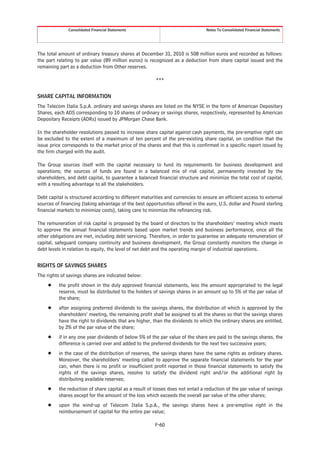 Consolidated Financial Statements                                  Notes To Consolidated Financial Statements




The total amount of ordinary treasury shares at December 31, 2010 is 508 million euros and recorded as follows:
the part relating to par value (89 million euros) is recognized as a deduction from share capital issued and the
remaining part as a deduction from Other reserves.

                                                        ***


SHARE CAPITAL INFORMATION
The Telecom Italia S.p.A. ordinary and savings shares are listed on the NYSE in the form of American Depositary
Shares, each ADS corresponding to 10 shares of ordinary or savings shares, respectively, represented by American
Depositary Receipts (ADRs) issued by JPMorgan Chase Bank.

In the shareholder resolutions passed to increase share capital against cash payments, the pre-emptive right can
be excluded to the extent of a maximum of ten percent of the pre-existing share capital, on condition that the
issue price corresponds to the market price of the shares and that this is confirmed in a specific report issued by
the firm charged with the audit.

The Group sources itself with the capital necessary to fund its requirements for business development and
operations; the sources of funds are found in a balanced mix of risk capital, permanently invested by the
shareholders, and debt capital, to guarantee a balanced financial structure and minimize the total cost of capital,
with a resulting advantage to all the stakeholders.

Debt capital is structured according to different maturities and currencies to ensure an efficient access to external
sources of financing (taking advantage of the best opportunities offered in the euro, U.S. dollar and Pound sterling
financial markets to minimize costs), taking care to minimize the refinancing risk.

The remuneration of risk capital is proposed by the board of directors to the shareholders’ meeting which meets
to approve the annual financial statements based upon market trends and business performance, once all the
other obligations are met, including debt servicing. Therefore, in order to guarantee an adequate remuneration of
capital, safeguard company continuity and business development, the Group constantly monitors the change in
debt levels in relation to equity, the level of net debt and the operating margin of industrial operations.


RIGHTS OF SAVINGS SHARES
The rights of savings shares are indicated below:
     Š    the profit shown in the duly approved financial statements, less the amount appropriated to the legal
          reserve, must be distributed to the holders of savings shares in an amount up to 5% of the par value of
          the share;
     Š    after assigning preferred dividends to the savings shares, the distribution of which is approved by the
          shareholders’ meeting, the remaining profit shall be assigned to all the shares so that the savings shares
          have the right to dividends that are higher, than the dividends to which the ordinary shares are entitled,
          by 2% of the par value of the share;
     Š    if in any one year dividends of below 5% of the par value of the share are paid to the savings shares, the
          difference is carried over and added to the preferred dividends for the next two successive years;
     Š    in the case of the distribution of reserves, the savings shares have the same rights as ordinary shares.
          Moreover, the shareholders’ meeting called to approve the separate financial statements for the year
          can, when there is no profit or insufficient profit reported in those financial statements to satisfy the
          rights of the savings shares, resolve to satisfy the dividend right and/or the additional right by
          distributing available reserves;
     Š    the reduction of share capital as a result of losses does not entail a reduction of the par value of savings
          shares except for the amount of the loss which exceeds the overall par value of the other shares;
     Š    upon the wind-up of Telecom Italia S.p.A., the savings shares have a pre-emptive right in the
          reimbursement of capital for the entire par value;

                                                        F-60
 