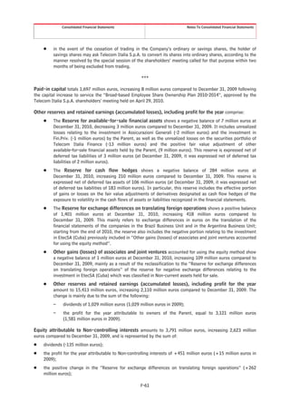 Consolidated Financial Statements                                  Notes To Consolidated Financial Statements




    Š    in the event of the cessation of trading in the Company’s ordinary or savings shares, the holder of
         savings shares may ask Telecom Italia S.p.A. to convert its shares into ordinary shares, according to the
         manner resolved by the special session of the shareholders’ meeting called for that purpose within two
         months of being excluded from trading.

                                                        ***

Paid-in capital totals 1,697 million euros, increasing 8 million euros compared to December 31, 2009 following
the capital increase to service the “Broad-based Employee Share Ownership Plan 2010-2014”, approved by the
Telecom Italia S.p.A. shareholders’ meeting held on April 29, 2010.

Other reserves and retained earnings (accumulated losses), including profit for the year comprise:
    Š    The Reserve for available-for-sale financial assets shows a negative balance of 7 million euros at
         December 31, 2010, decreasing 3 million euros compared to December 31, 2009. It includes unrealized
         losses relating to the investment in Assicurazioni Generali (-2 million euros) and the investment in
         Fin.Priv. (-1 million euros) by the Parent, as well as the unrealized losses on the securities portfolio of
         Telecom Italia Finance (-13 million euros) and the positive fair value adjustment of other
         available-for-sale financial assets held by the Parent, (9 million euros). This reserve is expressed net of
         deferred tax liabilities of 3 million euros (at December 31, 2009, it was expressed net of deferred tax
         liabilities of 2 million euros).
    Š    The Reserve for cash flow hedges shows a negative balance of 284 million euros at
         December 31, 2010, increasing 210 million euros compared to December 31, 2009. This reserve is
         expressed net of deferred tax assets of 106 million euros (at December 31, 2009, it was expressed net
         of deferred tax liabilities of 183 million euros). In particular, this reserve includes the effective portion
         of gains or losses on the fair value adjustments of derivatives designated as cash flow hedges of the
         exposure to volatility in the cash flows of assets or liabilities recognized in the financial statements.
    Š    The Reserve for exchange differences on translating foreign operations shows a positive balance
         of 1,401 million euros at December 31, 2010, increasing 418 million euros compared to
         December 31, 2009. This mainly refers to exchange differences in euros on the translation of the
         financial statements of the companies in the Brazil Business Unit and in the Argentina Business Unit;
         starting from the end of 2010, the reserve also includes the negative portion relating to the investment
         in EtecSA (Cuba) previously included in “Other gains (losses) of associates and joint ventures accounted
         for using the equity method”.
    Š    Other gains (losses) of associates and joint ventures accounted for using the equity method show
         a negative balance of 1 million euros at December 31, 2010, increasing 109 million euros compared to
         December 31, 2009, mainly as a result of the reclassification to the “Reserve for exchange differences
         on translating foreign operations” of the reserve for negative exchange differences relating to the
         investment in EtecSA (Cuba) which was classified in Non-current assets held for sale.
    Š    Other reserves and retained earnings (accumulated losses), including profit for the year
         amount to 15,413 million euros, increasing 2,110 million euros compared to December 31, 2009. The
         change is mainly due to the sum of the following:
         –    dividends of 1,029 million euros (1,029 million euros in 2009);
         –    the profit for the year attributable to owners of the Parent, equal to 3,121 million euros
              (1,581 million euros in 2009).

Equity attributable to Non-controlling interests amounts to 3,791 million euros, increasing 2,623 million
euros compared to December 31, 2009, and is represented by the sum of:
Š   dividends (-135 million euros);
Š   the profit for the year attributable to Non-controlling interests of +451 million euros (+15 million euros in
    2009);
Š   the positive change in the “Reserve for exchange differences on translating foreign operations” (+262
    million euros);

                                                       F-61
 