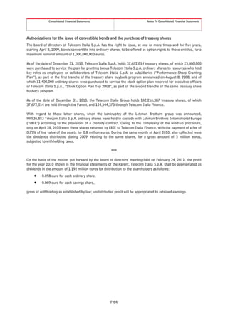 Consolidated Financial Statements                                 Notes To Consolidated Financial Statements




Authorizations for the issue of convertible bonds and the purchase of treasury shares
The board of directors of Telecom Italia S.p.A. has the right to issue, at one or more times and for five years,
starting April 8, 2009, bonds convertible into ordinary shares, to be offered as option rights to those entitled, for a
maximum nominal amount of 1,000,000,000 euros.

As of the date of December 31, 2010, Telecom Italia S.p.A. holds 37,672,014 treasury shares, of which 25,000,000
were purchased to service the plan for granting bonus Telecom Italia S.p.A. ordinary shares to resources who hold
key roles as employees or collaborators of Telecom Italia S.p.A. or subsidiaries (“Performance Share Granting
Plan”), as part of the first tranche of the treasury share buyback program announced on August 8, 2008, and of
which 11,400,000 ordinary shares were purchased to service the stock option plan reserved for executive officers
of Telecom Italia S.p.A., “Stock Option Plan Top 2008”, as part of the second tranche of the same treasury share
buyback program.

As of the date of December 31, 2010, the Telecom Italia Group holds 162,216,387 treasury shares, of which
37,672,014 are held through the Parent, and 124,544,373 through Telecom Italia Finance.

With regard to these latter shares, when the bankruptcy of the Lehman Brothers group was announced,
99,936,853 Telecom Italia S.p.A. ordinary shares were held in custody with Lehman Brothers International Europe
(“LBIE”) according to the provisions of a custody contract. Owing to the complexity of the wind-up procedure,
only on April 28, 2010 were these shares returned by LBIE to Telecom Italia Finance, with the payment of a fee of
0.75% of the value of the assets for 0.8 million euros. During the same month of April 2010, also collected were
the dividends distributed during 2009, relating to the same shares, for a gross amount of 5 million euros,
subjected to withholding taxes.

                                                         ***

On the basis of the motion put forward by the board of directors’ meeting held on February 24, 2011, the profit
for the year 2010 shown in the financial statements of the Parent, Telecom Italia S.p.A. shall be appropriated as
dividends in the amount of 1,192 million euros for distribution to the shareholders as follows:
     Š    0.058 euro for each ordinary share,
     Š    0.069 euro for each savings share,

gross of withholding as established by law; undistributed profit will be appropriated to retained earnings.




                                                         F-64
 