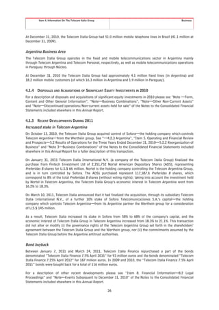 Item 4. Information On The Telecom Italia Group                                                 Business




At December 31, 2010, the Telecom Italia Group had 51.0 million mobile telephone lines in Brazil (41.1 million at
December 31, 2009).

Argentina Business Area
The Telecom Italia Group operates in the fixed and mobile telecommunications sector in Argentina mainly
through Telecom Argentina and Telecom Personal, respectively, as well as mobile telecommunications operations
in Paraguay through Núcleo.

At December 31, 2010 the Telecom Italia Group had approximately 4.1 million fixed lines (in Argentina) and
18.2 million mobile customers (of which 16.3 million in Argentina and 1.9 million in Paraguay).

4.1.4   DISPOSALS AND ACQUISITIONS OF SIGNIFICANT EQUITY INVESTMENTS IN 2010
For a description of disposals and acquisitions of significant equity investments in 2010 please see “Note —Form,
Content and Other General Information”, “Note—Business Combinations”, “Note—Other Non-Current Assets”
and “Note—Discontinued operations/Non-current assets held for sale” of the Notes to the Consolidated Financial
Statements included elsewhere in this Annual Report.

4.1.5   RECENT DEVELOPMENTS DURING 2011
Increased stake in Telecom Argentina
On October 13, 2010, the Telecom Italia Group acquired control of Sofora—the holding company which controls
Telecom Argentina—from the Werthein group. See “—4.2.3 Argentina”, “Item 5. Operating and Financial Review
and Prospects—5.2 Results of Operations for the Three Years Ended December 31, 2010—5.2.2 Reorganization of
Business” and “Note 3—Business Combinations” of the Notes to the Consolidated Financial Statements included
elsewhere in this Annual Report for a fuller description of this transaction.

On January 31, 2011 Telecom Italia International N.V. (a company of the Telecom Italia Group) finalized the
purchase from Fintech Investment Ltd of 2,351,752 Nortel American Depositary Shares (ADS), representing
Preferidas B shares for U.S.$ 66 million. Nortel is the holding company controlling the Telecom Argentina Group,
and is in turn controlled by Sofora. The ADSs purchased represent 117,587.6 Preferidas B shares, which
correspond to 8% of the total Preferidas B shares (without voting rights); taking into account the investment held
by Nortel in Telecom Argentina, the Telecom Italia Group’s economic interest in Telecom Argentina went from
16.2% to 18.3%.

On March 10, 2011, Telecom Italia announced that it had finalized the acquisition, through its subsidiary Telecom
Italia International N.V., of a further 10% stake of Sofora Telecomunicaciones S.A.’s capital—the holding
company which controls Telecom Argentina—from its Argentine partner the Werthein group for a consideration
of U.S.$ 145 million.

As a result, Telecom Italia increased its stake in Sofora from 58% to 68% of the company’s capital, and the
economic interest of Telecom Italia Group in Telecom Argentina increased from 18.3% to 21.1%. This transaction
did not alter or modify (i) the governance rights of the Telecom Argentina Group set forth in the shareholders’
agreement between the Telecom Italia Group and the Werthein group, nor (ii) the commitments assumed by the
Telecom Italia Group before the Argentine antitrust authorities.

Bond buyback
Between January 7, 2011 and March 24, 2011, Telecom Italia Finance repurchased a part of the bonds
denominated “Telecom Italia Finance 7.5% April 2011” for 93 million euros and the bonds denominated “Telecom
Italia Finance 7.25% April 2012” for 187 million euros. In 2009 and 2010, the “Telecom Italia Finance 7.5% April
2011” bonds were bought back for a total of 116 million euros.

For a description of other recent developments please see “Item 8. Financial Information—8.2 Legal
Proceedings” and “Note—Events Subsequent to December 31, 2010” of the Notes to the Consolidated Financial
Statements included elsewhere in this Annual Report.

                                                           26
 