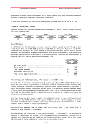 Consolidated Financial Statements                                                                                   Notes To Consolidated Financial Statements




Nevertheless, the relative step-up/step-down will only be applied when the rating at the end of the coupon period
is different from the rating at the end of the preceding coupon period.

By virtue of this mechanism, the coupon has not been increased since 2008, when the rate was set at 7.50%.


Changes in Telecom Italia’s ratings
During the course of 2010, the three rating agencies—Standard & Poor’s, Moody’s and Fitch Ratings—confirmed
their ratings of Telecom Italia.

                          S&P’s                                                           Moody’s                                                     Fitch Ratings
           Rating                         Outlook                          Rating                         Outlook                          Rating                 Outlook

            BBB                           Stable                            Baa2                           Stable                            BBB                  Stable


Convertible bonds
As established in the Regulations, bond conversions requests have been regularly presented during the bond
period, starting from January 22, 2002 up to December 15, 2009, and the relative shares were issued at the
established dates. Specifically, the shares relating to the last bond conversion requests received between
December 1, and December 15, 2009 were made available to those entitled on December 30, 2009. The remaining
484,600,157 bonds outstanding at December 31, 2009, although no longer convertible, have been reimbursed on
January 1, 2010, with a one-time payment made on January 4, 2010.

                                                                                                                                                         As of December 31,
                                                                                                                                                         2010          2009
                                                                                                                                                         (millions of euros)
    Non-current portion . . . . . . . . . . . . . . . . . . . . . . . . . . . . . . . . . . . . . . . . . . . . . . . . . . . . . . . . . . .            —             —
    Current portion . . . . . . . . . . . . . . . . . . . . . . . . . . . . . . . . . . . . . . . . . . . . . . . . . . . . . . . . . . . . . . . .      —             581
    Total carrying amounts . . . . . . . . . . . . . . . . . . . . . . . . . . . . . . . . . . . . . . . . . . . . . . . . . . . . . .                   —            581
    Measurement at amortized cost . . . . . . . . . . . . . . . . . . . . . . . . . . . . . . . . . . . . . . . . . . . . . . . .                        —             (7)
    Total nominal repayment amount . . . . . . . . . . . . . . . . . . . . . . . . . . . . . . . . . . . . . . . . . .                                   —            574


Financial covenants / other covenants / other features of convertible bonds
The bonds listed do not contain financial covenants (e.g. ratios such a Debt/EBITDA, EBITDA/Interest etc.) or
clauses that would force the early redemption of the bonds in relation to events other than the insolvency of the
Telecom Italia Group. Furthermore, the repayment of the bonds and the payment of interest are not covered by
specific guarantees nor are there commitments provided relative to the assumption of future guarantees, except
for the full and unconditional guarantees provided by Telecom Italia S.p.A. for the bonds issued by Telecom Italia
Finance S.A. and Telecom Italia Capital S.A.. None of the securities summarized here carry any other interest rate
structures or structural complexities.

Since these bonds have been placed principally with institutional investors in major world capital markets
(Euromarket and the U.S.A.), the terms which regulate the bonds are in line with market practice for similar
transactions effected on these same markets; consequently, for example, there are commitments not to use the
company’s assets as collateral for loans (“negative pledges”).

Medium/long-term amounts due to banks total 5,501 million euros (5,308 million euros at
December 31, 2009), increasing 193 million euros.

Short-term amounts due to banks total 873 million euros, decreasing 1,373 million euros (2,246 million euros at
December 31, 2009); in particular, in January 2010, the syndicated credit line denominated Term Loan 2010 for
1.5 billion euros became due and was repaid from cash resources. Short-term amounts due to banks include
512 million euros for the current portion of medium/long-term amount due to banks.

                                                                                             F-69
 