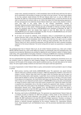 Consolidated Financial Statements                                  Notes To Consolidated Financial Statements




          certain cases, expressly provided for), it shall immediately inform the EIB which shall have the right to
          ask for guarantees to be provided or changes to be made to the loan contract. The same clause applies
          to two loan contracts signed between the EIB and Telecom Italia S.p.A. on July 17, 2006 and on
          November 30, 2007 for a total principal amount of 332,200,000.00 euros, in which the EIB also has the
          right to rescind from the contract under ex. art. 1456 of the Italian Civil Code (demanding repayment of
          the loan and payment of an indemnity) should Telecom Italia S.p.A. cease to hold, directly or indirect,
          more than 50% of the voting rights in the ordinary shareholders’ meeting of
          HanseNet Telekommunication GmbH Germany or, in any case, a number of shares such as to represent
          more than 50% of its share capital. Following the sale of HanseNet on February 16, 2010, the Group
          decided to voluntarily repay the loan of 182,200,000.00 euros stipulated on November 30, 2007, of
          which 40,000,000.00 euros had already been repaid on June 18, 2010 while the remaining
          142,200,000.00 euros was repaid on September 30, 2010. The loan of 150,000,000.00 euros will remain
          outstanding until its maturity date of July 2014;
     Š    for all loans not secured by collateral, if the Company’s rating of unsubordinated and unsecured
          medium/long-term debt is lower than BBB for Standard &Poor’s, Baa2 for Moody’s and BBB for Fitch
          Ratings, the company shall immediately inform the EIB which shall have the right to ask for suitable
          guarantees to be provided, indicating a date for setting up these guarantees. After that date and if
          Telecom Italia S.p.A. fails to provide the guarantees, the EIB shall have the right to demand immediate
          repayment of the amount disbursed. The current ratings did not require new guarantees or repayments
          of loans.

The syndicated bank lines of Telecom Italia S.p.A. do not contain financial covenants (e.g. ratios such as Debt/
EBITDA, EBITDA/Interest etc.) which would oblige the Company to automatically repay the outstanding loan if the
covenants are not observed. Mechanisms are provided for adjusting the cost of funding in relation to Telecom Italia’s
credit rating, with a spread added to the Euribor of between a minimum of 0.0875% and a maximum of 0.2625% for
the line expiring in 2014 and a minimum of 0.90% and a maximum of 2.50% for the line expiring in 2013.

The two syndicated bank lines contain the usual other types of covenants, including the commitment not to use
the company’s assets as collateral for loans (negative pledges), the commitment not to change the business
purpose or sell the assets of the company unless specific conditions exist (e.g. the sale takes place at fair market
value). The same negative pledge conditions are also found in the export credit loan agreements.

In a series of agreements in which Telecom Italia is a party, communication must be provided in case of a change
in control:
     Š    Multi-currency revolving credit facility (8,000,000,000 euros). The agreement was signed between
          Telecom Italia and a syndicate of banks on August 1, 2005 and subsequently modified. In the event of a
          change in control, Telecom Italia shall inform the agent within five business days and the agent, on
          behalf of the lending banks, shall negotiate, in good faith, how to continue the relationship. None of the
          parties shall be obliged to continue such negotiations beyond the term of 30 days, at the end of which,
          in the absence of an agreement, the credit facility shall cease to be effective and Telecom Italia shall be
          held to repay any sum disbursed (currently equal to 1,500,000,000 euros) to the same. Conventionally,
          no change of control is held to exist in the event control, pursuant to art. 2359 of the Italian Civil Code,
          is acquired (i) by shareholders who at the date of signing the agreement held, directly or indirectly,
          more than 13% of the voting rights in the shareholders’ meeting, or (ii) by the investors (Telefónica S.A.,
          Assicurazioni Generali S.p.A., Intesa Sanpaolo S.p.A. and Mediobanca S.p.A.) which had signed a
          shareholders’ agreement on April 28, 2007 regarding the Telecom Italia shares, or (iii) by a combination
          of parties belonging to the above two categories.
     Š    Revolving credit facility (1,250,000,000 euros). The agreement was signed between Telecom Italia and
          a syndicate of banks on February 12, 2010 and envisages a facility similar to that contained in the
          August 1, 2005 credit facility agreement, even though it was updated to take into account of the
          October 28, 2009 modifications to the April 28, 2007 shareholders’ agreement. Therefore, no change of
          control is held to exist in the event control, pursuant to art. 2359 of the Italian Civil Code, is acquired,
          directly or indirectly (through subsidiaries) by the investors Telefónica S.A., Assicurazioni Generali
          S.p.A., Intesa Sanpaolo S.p.A. and Mediobanca S.p.A.), with the provisions described above remaining
          unchanged.

                                                        F-72
 
