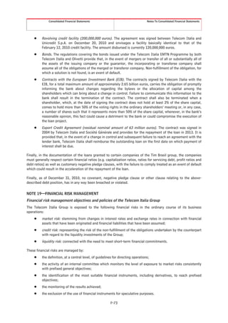 Consolidated Financial Statements                                   Notes To Consolidated Financial Statements




     Š    Revolving credit facility (200,000,000 euros). The agreement was signed between Telecom Italia and
          Unicredit S.p.A. on December 20, 2010 and envisages a facility basically identical to that of the
          February 12, 2010 credit facility. The amount disbursed is currently 120,000,000 euros.
     Š    Bonds. The regulations covering the bonds issued under the Telecom Italia EMTN Programme by both
          Telecom Italia and Olivetti provide that, in the event of mergers or transfer of all or substantially all of
          the assets of the issuing company or the guarantor, the incorporating or transferee company shall
          assume all of the obligations of the merged or transferor company. Non-fulfillment of the obligation, for
          which a solution is not found, is an event of default.
     Š    Contracts with the European Investment Bank (EIB). The contracts signed by Telecom Italia with the
          EIB, for a total maximum amount of approximately 2.65 billion euros, carries the obligation of promptly
          informing the bank about changes regarding the bylaws or the allocation of capital among the
          shareholders which can bring about a change in control. Failure to communicate this information to the
          bank shall result in the termination of the contract. The contract shall also be terminated when a
          shareholder, which, at the date of signing the contract does not hold at least 2% of the share capital,
          comes to hold more than 50% of the voting rights in the ordinary shareholders’ meeting or, in any case,
          a number of shares such that it represents more than 50% of the share capital, whenever, in the bank’s
          reasonable opinion, this fact could cause a detriment to the bank or could compromise the execution of
          the loan project.
     Š    Export Credit Agreement (residual nominal amount of 63 million euros). The contract was signed in
          2004 by Telecom Italia and Société Générale and provides for the repayment of the loan in 2013. It is
          provided that, in the event of a change in control and subsequent failure to reach an agreement with the
          lender bank, Telecom Italia shall reimburse the outstanding loan on the first date on which payment of
          interest shall be due.

Finally, in the documentation of the loans granted to certain companies of the Tim Brasil group, the companies
must generally respect certain financial ratios (e.g. capitalization ratios, ratios for servicing debt, profit ratios and
debt ratios) as well as customary negative pledge clauses, with the failure to comply treated as an event of default
which could result in the acceleration of the repayment of the loan.

Finally, as of December 31, 2010, no covenant, negative pledge clause or other clause relating to the above-
described debt position, has in any way been breached or violated.

NOTE 19—FINANCIAL RISK MANAGEMENT
Financial risk management objectives and policies of the Telecom Italia Group
The Telecom Italia Group is exposed to the following financial risks in the ordinary course of its business
operations:
     Š    market risk: stemming from changes in interest rates and exchange rates in connection with financial
          assets that have been originated and financial liabilities that have been assumed;
     Š    credit risk: representing the risk of the non-fulfillment of the obligations undertaken by the counterpart
          with regard to the liquidity investments of the Group;
     Š    liquidity risk: connected with the need to meet short-term financial commitments.

These financial risks are managed by:
     Š    the definition, at a central level, of guidelines for directing operations;
     Š    the activity of an internal committee which monitors the level of exposure to market risks consistently
          with prefixed general objectives;
     Š    the identification of the most suitable financial instruments, including derivatives, to reach prefixed
          objectives;
     Š    the monitoring of the results achieved;
     Š    the exclusion of the use of financial instruments for speculative purposes.

                                                          F-73
 