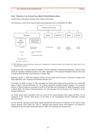 Item 4. Information On The Telecom Italia Group                                                                               Business




4.1.6     OVERVIEW OF THE TELECOM ITALIA GROUP’S MAJOR BUSINESS AREAS
Telecom Italia is the parent company of the Telecom Italia Group.

The following is a chart of the Telecom Italia Group’s Business Units as of December 31, 2010:

                                                                 Telecom Italia Group



                          Domestic                                    Brazil             Argentina            Media             Olivetti


              Core                    International
            Domestic                   Wholesale
              (*)
                 Consumer             Telecom Italia                  Tim Brasil group     Sofora             Telecom             Olivetti
                                      Sparkle group:                                       group            Italia Media          group
                                                                                                                group

                  Business            − Telecom Italia Sparkle
                                        S.p.A.

                    Top               − Lan Med Nautilus group


            National Wholesale

         Other (support structures)


(*) Main subsidiaries: Telecom Italia S.p.A.; Matrix S.p.A.; Telenergia S.p.A.; Telecontact Center S.p.A., PAth.Net S.p.A., HR Services S.r.l. and
    Shared Service Center S.r.l.


Following the sale in February 2010 of HanseNet, formerly classified as Discontinued Operations, Telecom Italia
exited the European broadband business. The other companies in the European Broadband Business Unit were
included in Other Operations until their sale in October 2010.

Beginning January 1, 2010 the companies Shared Service Center and HR Services, previously included under
Other Operations, were included in the Domestic Business Unit.

On October 13, 2010 we began to fully consolidate the Sofora group following the acquisition of a further 8%
stake in Sofora Telecomunicaciones S.A., the Telecom Argentina controlling holding company. The economic
interest in Telecom Argentina increased to 16.2% as of that date and at December 31, 2010 (increasing to 21.1%
in March 2011). The Sofora Telecomunicaciones S.A. data represent the new Business Unit “Argentina” of the
Telecom Italia Group.

For further details about companies which are a part of the various Business Units, please see Note “List of
companies of the Telecom Italia Group” of the Notes to the Consolidated Financial Statements included
elsewhere herein.

For the revenues, operating profit (loss), capital expenditures and number of employees of the Telecom Italia
Group’s Business Units please see “Item 5. Operating and financial review and prospects—5.2 Results of
operations for the three years ended December 31, 2010—5.2.5 Business unit financial data”.




                                                                         27
 