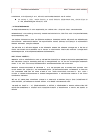 Consolidated Financial Statements                                Notes To Consolidated Financial Statements




Furthermore, at the beginning of 2011, the Group proceeded to refinance debt as follows:
     Š    on January 25, 2011, Telecom Italia S.p.A. issued bonds for 1,000 million euros, annual coupon of
          5.125%, with maturity on January 25, 2016.


Fair value of derivatives
In order to determine the fair value of derivatives, the Telecom Italia Group uses various valuation models.

Mark-to-market is calculated by discounting interest and notional future contractual flows using market interest
rates and exchange rates.

The notional amount of IRS does not represent the amount exchanged between the parties and therefore does
not constitute a measurement of credit risk exposure which, instead, is limited to the amount of the differential
between the interest rates paid/received.

The fair value of CCIRSs also depends on the differential between the reference exchange rate at the date of
signing the contract and the exchange rate at the date of measurement, since CCIRSs imply the exchange of the
reference principal, in the respective currencies of denomination.


NOTE 20—DERIVATIVES
Derivative financial instruments are used by the Telecom Italia Group to hedge its exposure to foreign exchange
rate risk and the change in commodity prices and to manage interest rate risk and also to diversify the parameters
of debt so that costs and volatility can be reduced to within predetermined operational limits.

Derivative financial instruments at December 31, 2010 are principally used to manage debt positions. They
include interest rate swaps (IRS) and interest rate options (IRO) to reduce interest rate exposure on fixed-rate
and variable-rate bank loans and bonds, as well as cross currency and interest rate swaps (CCIRS), currency
forwards to convert the loans secured in different foreign currencies to the functional currencies of the various
companies of the Group.

IRS and IRO transactions, respectively, provide for or may entail, at specified maturity dates, the exchange of
flows of interest, calculated on the notional amount, at the agreed fixed or variable rates.

The same also applies to CCIRS transactions which, in addition to the settlement of periodic interest flows, may
provide for the exchange of principal, in the respective currencies of denomination, at maturity and possibly on
demand.




                                                       F-79
 