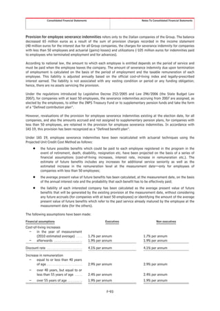 Consolidated Financial Statements                               Notes To Consolidated Financial Statements




Provision for employee severance indemnities refers only to the Italian companies of the Group. The balance
decreased 65 million euros as a result of the sum of provision charges recorded in the income statement
(40 million euros for the interest due for all Group companies, the charges for severance indemnity for companies
with less than 50 employees and actuarial (gains) losses) and utilizations (-105 million euros for indemnities paid
to employees who terminated employment and for advances).

According to national law, the amount to which each employee is entitled depends on the period of service and
must be paid when the employee leaves the company. The amount of severance indemnity due upon termination
of employment is calculated on the basis of the period of employment and the taxable remuneration of each
employee. This liability is adjusted annually based on the official cost-of-living index and legally-prescribed
interest earned. The liability is not associated with any vesting condition or period or any funding obligation;
hence, there are no assets servicing the provision.

Under the regulations introduced by Legislative Decree 252/2005 and Law 296/2006 (the State Budget Law
2007), for companies with at least 50 employees, the severance indemnities accruing from 2007 are assigned, as
elected by the employees, to either the INPS Treasury Fund or to supplementary pension funds and take the form
of a “Defined contribution plan”.

However, revaluations of the provision for employee severance indemnities existing at the election date, for all
companies, and also the amounts accrued and not assigned to supplementary pension plans, for companies with
less than 50 employees, are retained in the provision for employee severance indemnities. In accordance with
IAS 19, this provision has been recognized as a “Defined benefit plan”.

Under IAS 19, employee severance indemnities have been recalculated with actuarial techniques using the
Projected Unit Credit Cost Method as follows:
        Š       the future possible benefits which could be paid to each employee registered in the program in the
                event of retirement, death, disability, resignation etc. have been projected on the basis of a series of
                financial assumptions (cost-of-living increases, interest rate, increase in remuneration etc.). The
                estimate of future benefits includes any increases for additional service seniority as well as the
                estimated increase in the remuneration level at the measurement date—only for employees of
                companies with less than 50 employees;
        Š       the average present value of future benefits has been calculated, at the measurement date, on the basis
                of the annual interest rate and the probability that each benefit has to be effectively paid;
        Š       the liability of each interested company has been calculated as the average present value of future
                benefits that will be generated by the existing provision at the measurement date, without considering
                any future accruals (for companies with at least 50 employees) or identifying the amount of the average
                present value of future benefits which refer to the past service already matured by the employee at the
                measurement date (for the others).

The following assumptions have been made:
Financial assumptions                                                     Executives               Non executives
Cost-of-living increases
  –    in the year of measurement
       (2010 estimated average) . . . .                         1.7% per annum          1.7% per annum
  –    afterwards . . . . . . . . . . . . . . . . . . .         1.9% per annum          1.9% per annum

Discount rate . . . . . . . . . . . . . . . . . . . . . . . .   4.1% per annum          4.1% per annum

Increase in remuneration
  –    equal to or less than 40 years
       of age . . . . . . . . . . . . . . . . . . . . . . . .   2.9% per annum          2.9% per annum
    –       over 40 years, but equal to or
            less than 55 years of age . . . . .                 2.4% per annum          2.4% per annum
    –       over 55 years of age . . . . . . . . . .            1.9% per annum          1.9% per annum


                                                                          F-93
 