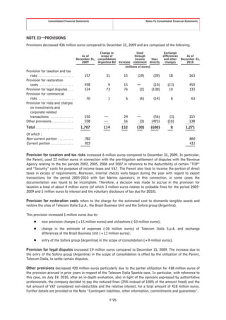 Consolidated Financial Statements                                              Notes To Consolidated Financial Statements




NOTE 23—PROVISIONS
Provisions decreased 436 million euros compared to December 31, 2009 and are composed of the following:

                                                                        Change in                 Used             Exchange
                                                              As of      scope of               through           differences    As of
                                                          December 31, consolidation             income      Uses  and other December 31,
                                                              2009     Argentina BU Increase statement directly     changes      2010
                                                                                         (millions of euros)
Provision for taxation and tax
  risks . . . . . . . . . . . . . . . . . . . . . . .          157           31         15       (19)         (39)        18               163
Provision for restoration
  costs . . . . . . . . . . . . . . . . . . . . . .            458            9         15       —           (10)        (13)              459
Provision for legal disputes . . .                             314           73         76        (2)       (138)         10               333
Provision for commercial
  risks . . . . . . . . . . . . . . . . . . . . . . .           70            1          6        (6)         (14)          6               63
Provision for risks and charges
  on investments and
  corporate-related
  transactions . . . . . . . . . . . . . . .                   150          —           24       —           (56)         (3)              115
Other provisions . . . . . . . . . . . . . .                   558          —           16        (3)       (423)        (10)              138
Total . . . . . . . . . . . . . . . . . . . . . . . . .     1,707          114         152       (30)       (680)           8           1,271
Of which :
Non-current portion . . . . . . . . . .                        782                                                                         860
Current portion . . . . . . . . . . . . . . .                  925                                                                         411


Provision for taxation and tax risks increased 6 million euros compared to December 31, 2009. In particular,
the Parent, used 22 million euros in connection with the pre-litigation settlement of disputes with the Revenue
Agency relating to the tax periods 2002, 2005, 2006 and 2007 in reference to the deductibility of certain “TOP”
and “Security” costs for purposes of income taxes and VAT. The Parent also took to income the portion of direct
taxes in excess of requirements. Moreover, internal checks were begun during the year with regard to export
transactions for the period 2005-2010 with San Marino operators; in this connection, in some cases the
documentation was found to be incomplete. Therefore, a decision was made to accrue in the provision for
taxation a total of about 4 million euros (of which 3 million euros relates to probable fines for the period 2005-
2009 and 1 million euros to interest and the voluntary disclosure of tax due for 2010).

Provision for restoration costs refers to the charge for the estimated cost to dismantle tangible assets and
restore the sites of Telecom Italia S.p.A., the Brazil Business Unit and the Sofora group (Argentina).

This provision increased 1 million euros due to:
        Š        new provision charges (+15 million euros) and utilizations (-10 million euros);
        Š        change in the estimate of expenses (-26 million euros) of Telecom Italia S.p.A. and exchange
                 differences of the Brazil Business Unit (+13 million euros);
        Š        entry of the Sofora group (Argentina) in the scope of consolidation (+9 million euros).

Provision for legal disputes increased 19 million euros compared to December 31, 2009. The increase due to
the entry of the Sofora group (Argentina) in the scope of consolidation is offset by the utilization of the Parent,
Telecom Italia, to settle certain disputes.

Other provisions decreased 420 million euros particularly due to the partial utilization for 418 million euros of
the provision accrued in prior years in respect of the Telecom Italia Sparkle case. In particular, with reference to
this case, on July 19, 2010, after an in-depth evaluation, also in light of the opinions expressed by authoritative
professionals, the company decided to pay the reduced fines (25% instead of 100% of the amount fined) and the
full amount of VAT considered non-deductible and the relative interest, for a total amount of 418 million euros.
Further details are provided in the Note “Contingent liabilities, other information, commitments and guarantees”.

                                                                                F-95
 