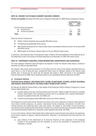 Consolidated Financial Statements                                                                                         Notes To Consolidated Financial Statements




NOTE 26—INCOME TAX PAYABLES (CURRENT AND NON-CURRENT)
Income tax payables decreased 48 million euros compared to December 31, 2009 and are composed as follows:
                                                                                                                                                               As of December 31,
                                                                                                                                                               2010          2009
                                                                                                                                                               (millions of euros)
     Current income tax payables:
          Š Substitute tax . . . . . . . . . . . . . . . . . . . . . . . . . . . . . . . . . . . . . . . . . . . . . . . . . . . . . . .                       —              165
          Š Income tax expense . . . . . . . . . . . . . . . . . . . . . . . . . . . . . . . . . . . . . . . . . . . . . . . .                                 235            118
     Total . . . . . . . . . . . . . . . . . . . . . . . . . . . . . . . . . . . . . . . . . . . . . . . . . . . . . . . . . . . . . . . . . . . . . . . . .   235            283

These are mainly in reference to:
     Š        Sofora—Telecom Argentina group payable (99 million euros);
     Š        Tim Brasil group payable (86 million euros);
     Š        IRES payable generated by the Telecom Italia Group consolidated national tax return for the year 2010
              (28 million euros);
     Š        IRAP payable by the Parent, Telecom Italia, for the year 2010 (6 million euros).

In particular, note should be taken of the payment made in 2010 on the third installment of the substitute tax for
tax realignment of part of the excess of off-book deductions as of December 31, 2007 (165 million euros).

NOTE 27—CONTINGENT LIABILITIES, OTHER INFORMATION, COMMITMENTS AND GUARANTEES
The most important arbitration cases and legal or tax disputes in which the Telecom Italia Group is involved at
December 31, 2010 are described below.

The Telecom Italia Group carries provisions of 173 million euros for those of the disputes described below for
which there is a risk of losing the case, including 89 million euros for liabilities related to the Telecom Italia
Sparkle case. It should also be noted that the disputes that ended in 2010, mentioned in the consolidated
financial statements for 2009, had no significant effects on the consolidated financial statements for 2010.

a)   Contingent liabilities
TELECOM ITALIA SPARKLE—RELATIONS WITH I-GLOBE, PLANETARIUM, ACUMEN, ACCRUE TELEMEDIA
AND DIADEM: INVESTIGATION BY THE ROME PUBLIC PROSECUTOR’S OFFICE

On February 23, 2010 the Finance Police, at the request of the Prosecutor’s Office of Rome (“Prosecutor”), served
Telecom Italia Sparkle with:
     a)       an order setting a fast track hearing procedure concerning the “request to apply the measure to prohibit
              Telecom Italia Sparkle from performing activities and to be replaced with a judicial administrator”
              pursuant to Legislative Decree No. 231/2001; and
     b)       a warrant to seize approximately 298 million euros as an interim measure.

The Prosecutor accused certain former directors and former and current employees of Telecom Italia Sparkle of
cross border criminal conspiracy, tax evasion, international money laundering, reinvestment of profits from
criminal activities and registering assets under false names. The charges of cross border criminal conspiracy,
international money laundering and reinvestment of profits from criminal activities also are possible offenses that
may entail administrative liability for a corporation under Legislative Decree No. 231/2001.

In view of the hearing, Telecom Italia Sparkle filed a defense brief, arguing the lack of grounds for the application
of the interim measure to appoint a judicial administrator. Moreover, in its discussions with the Prosecutor, the
Company:
     a)       gave evidence of the replacement of its Executive Directors, of the suspension of the employees
              involved in the proceedings and still employed, as well as the termination of employment of the
              employees in custody;

                                                                                                    F-98
 