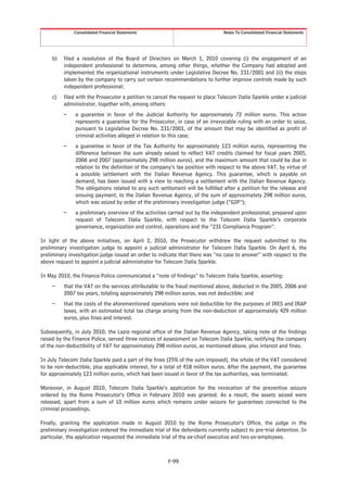 Consolidated Financial Statements                                 Notes To Consolidated Financial Statements




     b)   filed a resolution of the Board of Directors on March 1, 2010 covering (i) the engagement of an
          independent professional to determine, among other things, whether the Company had adopted and
          implemented the organizational instruments under Legislative Decree No. 231/2001 and (ii) the steps
          taken by the company to carry out certain recommendations to further improve controls made by such
          independent professional;
     c)   filed with the Prosecutor a petition to cancel the request to place Telecom Italia Sparkle under a judicial
          administrator, together with, among others:
          –    a guarantee in favor of the Judicial Authority for approximately 72 million euros. This action
               represents a guarantee for the Prosecutor, in case of an irrevocable ruling with an order to seize,
               pursuant to Legislative Decree No. 231/2001, of the amount that may be identified as profit of
               criminal activities alleged in relation to this case;
          –    a guarantee in favor of the Tax Authority for approximately 123 million euros, representing the
               difference between the sum already seized to reflect VAT credits claimed for fiscal years 2005,
               2006 and 2007 (approximately 298 million euros), and the maximum amount that could be due in
               relation to the definition of the company’s tax position with respect to the above VAT, by virtue of
               a possible settlement with the Italian Revenue Agency. This guarantee, which is payable on
               demand, has been issued with a view to reaching a settlement with the Italian Revenue Agency.
               The obligations related to any such settlement will be fulfilled after a petition for the release and
               ensuing payment, to the Italian Revenue Agency, of the sum of approximately 298 million euros,
               which was seized by order of the preliminary investigation judge (“GIP”);
          –    a preliminary overview of the activities carried out by the independent professional, prepared upon
               request of Telecom Italia Sparkle, with respect to the Telecom Italia Sparkle’s corporate
               governance, organization and control, operations and the “231 Compliance Program”.

In light of the above initiatives, on April 2, 2010, the Prosecutor withdrew the request submitted to the
preliminary investigation judge to appoint a judicial administrator for Telecom Italia Sparkle. On April 6, the
preliminary investigation judge issued an order to indicate that there was “no case to answer” with respect to the
above request to appoint a judicial administrator for Telecom Italia Sparkle.

In May 2010, the Finance Police communicated a “note of findings” to Telecom Italia Sparkle, asserting:
     –    that the VAT on the services attributable to the fraud mentioned above, deducted in the 2005, 2006 and
          2007 tax years, totaling approximately 298 million euros, was not deductible; and
     –    that the costs of the aforementioned operations were not deductible for the purposes of IRES and IRAP
          taxes, with an estimated total tax charge arising from the non-deduction of approximately 429 million
          euros, plus fines and interest.

Subsequently, in July 2010, the Lazio regional office of the Italian Revenue Agency, taking note of the findings
raised by the Finance Police, served three notices of assessment on Telecom Italia Sparkle, notifying the company
of the non-deductibility of VAT for approximately 298 million euros, as mentioned above, plus interest and fines.

In July Telecom Italia Sparkle paid a part of the fines (25% of the sum imposed), the whole of the VAT considered
to be non-deductible, plus applicable interest, for a total of 418 million euros. After the payment, the guarantee
for approximately 123 million euros, which had been issued in favor of the tax authorities, was terminated.

Moreover, in August 2010, Telecom Italia Sparkle’s application for the revocation of the preventive seizure
ordered by the Rome Prosecutor’s Office in February 2010 was granted. As a result, the assets seized were
released, apart from a sum of 10 million euros which remains under seizure for guarantees connected to the
criminal proceedings.

Finally, granting the application made in August 2010 by the Rome Prosecutor’s Office, the judge in the
preliminary investigation ordered the immediate trial of the defendants currently subject to pre-trial detention. In
particular, the application requested the immediate trial of the ex-chief executive and two ex-employees.



                                                        F-99
 