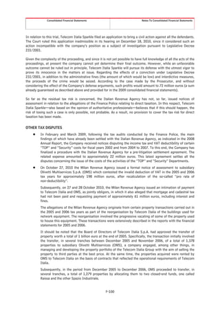 Consolidated Financial Statements                                    Notes To Consolidated Financial Statements




In relation to this trial, Telecom Italia Sparkle filed an application to bring a civil action against all the defendants.
The Court ruled this application inadmissible in its hearing on December 18, 2010, since it considered such an
action incompatible with the company’s position as a subject of investigation pursuant to Legislative Decree
231/2001.

Given the complexity of the proceeding, and since it is not yet possible to have full knowledge of all the acts of the
proceedings, at present the company cannot yet determine their final outcome. However, while an unfavorable
outcome cannot be ruled out in principle, Telecom Italia Sparkle will pursue its defense with the utmost vigor to
prove its innocence in the matters at issue. Regarding the effects of a conviction under Legislative Decree
231/2001, in addition to the administrative fines (the amount of which would be low) and interdictive measures,
the proceeds of the crime would be seized. According to the case made by the Prosecutor, and without
considering the effect of the Company’s defense arguments, such profits would amount to 72 million euros (a sum
already guaranteed as described above and provided for in the 2009 consolidated financial statements).

So far as the residual tax risk is concerned, the Italian Revenue Agency has not, so far, issued notices of
assessment in relation to the allegations of the Finance Police relating to direct taxation. In this respect, Telecom
Italia Sparkle—also based on the opinion of authoritative professionals—believes that if this should happen, the
risk of losing such a case is only possible, not probable. As a result, no provision to cover the tax risk for direct
taxation has been made.

OTHER TAX DISPUTES
     Š    In February and March 2009, following the tax audits conducted by the Finance Police, the main
          findings of which have already been settled with the Italian Revenue Agency, as indicated in the 2008
          Annual Report, the Company received notices disputing the income tax and VAT deductibility of certain
          “TOP” and “Security” costs for fiscal years 2002 and from 2004 to 2007. To this end, the Company has
          finalized a procedure with the Italian Revenue Agency for a pre-litigation settlement agreement. The
          related expense amounted to approximately 22 million euros. This latest agreement settles all the
          disputes concerning the issue of the costs of the activities of the “TOP” and “Security” Departments.
     Š    On October 27, 2010 the Milan Revenue Agency issued a formal notice of assessment to subsidiary
          Olivetti Multiservices S.p.A. (OMS) which contested the invalid deduction of VAT in the 2005 and 2006
          tax years for approximately 198 million euros, after recalculation of the so-called “pro rata of
          non-deductibility”.
          Subsequently, on 27 and 28 October 2010, the Milan Revenue Agency issued an intimation of payment
          to Telecom Italia and OMS, as jointly obligors, in which it also alleged that mortgage and cadastral tax
          had not been paid and requesting payment of approximately 61 million euros, including interest and
          fines.
          The allegations of the Milan Revenue Agency originate from certain property transactions carried out in
          the 2005 and 2006 tax years as part of the reorganisation by Telecom Italia of the buildings used for
          network equipment. The reorganisation involved the progressive vacating of some of the property used
          to house this equipment. These transactions were extensively described in the reports with the financial
          statements for 2005 and 2006.
          It should be noted that the Board of Directors of Telecom Italia S.p.A. had approved the transfer of
          property worth a total of 1 billion euro at the end of 2005. Specifically, the transaction initially involved
          the transfer, in several tranches between December 2005 and November 2006, of a total of 1,378
          properties to subsidiary Olivetti Multiservices (OMS), a company engaged, among other things, in
          managing and developing the property portfolio of the Telecom Italia Group with the aim of selling the
          property to third parties at the best price. At the same time, the properties acquired were rented by
          OMS to Telecom Italia on the basis of contracts that reflected the operational requirements of Telecom
          Italia.
          Subsequently, in the period from December 2005 to December 2006, OMS proceeded to transfer, in
          several tranches, a total of 1,279 properties by allocating them to two closed-end funds, one called
          Raissa and the other Spazio Industriale.


                                                         F-100
 