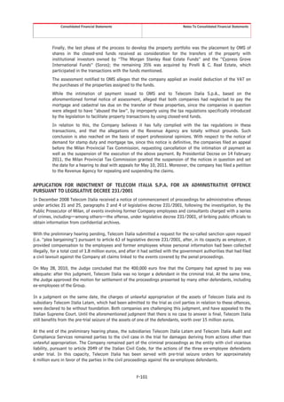 Consolidated Financial Statements                                   Notes To Consolidated Financial Statements




          Finally, the last phase of the process to develop the property portfolio was the placement by OMS of
          shares in the closed-end funds received as consideration for the transfers of the property with
          institutional investors owned by “The Morgan Stanley Real Estate Funds” and the “Cypress Grove
          International Funds” (Soros); the remaining 35% was acquired by Pirelli & C. Real Estate, which
          participated in the transactions with the funds mentioned.
          The assessment notified to OMS alleges that the company applied an invalid deduction of the VAT on
          the purchases of the properties assigned to the funds.
          While the intimation of payment issued to OMS and to Telecom Italia S.p.A., based on the
          aforementioned formal notice of assessment, alleged that both companies had neglected to pay the
          mortgage and cadastral tax due on the transfer of these properties, since the companies in question
          were alleged to have “abused the law”, by improperly using the tax regulations specifically introduced
          by the legislation to facilitate property transactions by using closed-end funds.
          In relation to this, the Company believes it has fully complied with the tax regulations in these
          transactions, and that the allegations of the Revenue Agency are totally without grounds. Such
          conclusion is also reached on the basis of expert professional opinions. With respect to the notice of
          demand for stamp duty and mortgage tax, since this notice is definitive, the companies filed an appeal
          before the Milan Provincial Tax Commission, requesting cancellation of the intimation of payment as
          well as the suspension of the execution of the above payment. By Presidential Decree on 14 February
          2011, the Milan Provincial Tax Commission granted the suspension of the notices in question and set
          the date for a hearing to deal with appeals for May 10, 2011. Moreover, the company has filed a petition
          to the Revenue Agency for repealing and suspending the claims.


APPLICATION FOR INDICTMENT OF TELECOM ITALIA S.P.A. FOR AN ADMINISTRATIVE OFFENCE
PURSUANT TO LEGISLATIVE DECREE 231/2001
In December 2008 Telecom Italia received a notice of commencement of proceedings for administrative offenses
under articles 21 and 25, paragraphs 2 and 4 of legislative decree 231/2001, following the investigation, by the
Public Prosecutor of Milan, of events involving former Company employees and consultants charged with a series
of crimes, including—among others—the offense, under legislative decree 231/2001, of bribing public officials to
obtain information from confidential archives.

With the preliminary hearing pending, Telecom Italia submitted a request for the so-called sanction upon request
(i.e. “plea bargaining”) pursuant to article 63 of legislative decree 231/2001, after, in its capacity as employer, it
provided compensation to the employees and former employees whose personal information had been collected
illegally, for a total cost of 1.8 million euros, and after it had settled with the government authorities that had filed
a civil lawsuit against the Company all claims linked to the events covered by the penal proceedings.

On May 28, 2010, the Judge concluded that the 400,000 euro fine that the Company had agreed to pay was
adequate: after this judgment, Telecom Italia was no longer a defendant in the criminal trial. At the same time,
the Judge approved the motion for settlement of the proceedings presented by many other defendants, including
ex-employees of the Group.

In a judgment on the same date, the charges of unlawful appropriation of the assets of Telecom Italia and its
subsidiary Telecom Italia Latam, which had been admitted to the trial as civil parties in relation to these offences,
were declared to be without foundation. Both companies are challenging this judgment, and have appealed to the
Italian Supreme Court. Until the aforementioned judgment that there is no case to answer is final, Telecom Italia
still benefits from the pre-trial seizure of the assets of one of the defendants, worth over 15 million euros.

At the end of the preliminary hearing phase, the subsidiaries Telecom Italia Latam and Telecom Italia Audit and
Compliance Services remained parties to the civil case in the trial for damages deriving from actions other than
unlawful appropriation. The Company remained part of the criminal proceedings as the entity with civil vicarious
liability, pursuant to article 2049 of the Italian Civil Code, for the actions of the three ex-employee defendants
under trial. In this capacity, Telecom Italia has been served with pre-trial seizure orders for approximately
6 million euro in favor of the parties in the civil proceedings against the ex-employee defendants.


                                                         F-101
 
