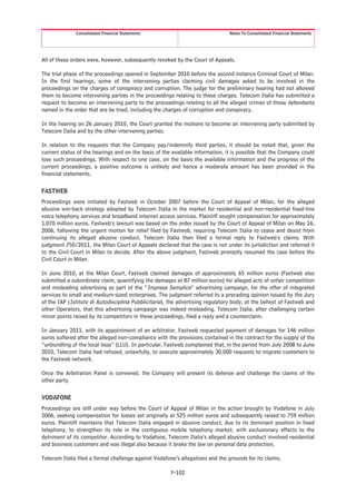 Consolidated Financial Statements                                 Notes To Consolidated Financial Statements




All of these orders were, however, subsequently revoked by the Court of Appeals.

The trial phase of the proceedings opened in September 2010 before the second instance Criminal Court of Milan.
In the first hearings, some of the intervening parties claiming civil damages asked to be involved in the
proceedings on the charges of conspiracy and corruption. The judge for the preliminary hearing had not allowed
them to become intervening parties in the proceedings relating to these charges. Telecom Italia has submitted a
request to become an intervening party to the proceedings relating to all the alleged crimes of those defendants
named in the order that are be tried, including the charges of corruption and conspiracy.

In the hearing on 26 January 2010, the Court granted the motions to become an intervening party submitted by
Telecom Italia and by the other intervening parties.

In relation to the requests that the Company pay/indemnify third parties, it should be noted that, given the
current status of the hearings and on the basis of the available information, it is possible that the Company could
lose such proceedings. With respect to one case, on the basis the available information and the progress of the
current proceedings, a positive outcome is unlikely and hence a moderate amount has been provided in the
financial statements.

FASTWEB
Proceedings were initiated by Fastweb in October 2007 before the Court of Appeal of Milan, for the alleged
abusive win-back strategy adopted by Telecom Italia in the market for residential and non-residential fixed-line
voice telephony services and broadband internet access services. Plaintiff sought compensation for approximately
1,070 million euros. Fastweb’s lawsuit was based on the order issued by the Court of Appeal of Milan on May 16,
2006, following the urgent motion for relief filed by Fastweb, requiring Telecom Italia to cease and desist from
continuing its alleged abusive conduct. Telecom Italia then filed a formal reply to Fastweb’s claims. With
judgment 750/2011, the Milan Court of Appeals declared that the case is not under its jurisdiction and referred it
to the Civil Court in Milan to decide. After the above judgment, Fastweb promptly resumed the case before the
Civil Court in Milan.

In June 2010, at the Milan Court, Fastweb claimed damages of approximately 65 million euros (Fastweb also
submitted a subordinate claim, quantifying the damages at 87 million euros) for alleged acts of unfair competition
and misleading advertising as part of the “Impresa Semplice” advertising campaign, for the offer of integrated
services to small and medium-sized enterprises. The judgment referred to a preceding opinion issued by the Jury
of the IAP (Istituto di Autodisciplina Pubblicitaria), the advertising regulatory body, at the behest of Fastweb and
other Operators, that this advertising campaign was indeed misleading. Telecom Italia, after challenging certain
minor points raised by its competitors in these proceedings, filed a reply and a counterclaim.

In January 2011, with its appointment of an arbitrator, Fastweb requested payment of damages for 146 million
euros suffered after the alleged non-compliance with the provisions contained in the contract for the supply of the
“unbundling of the local loop” (LLU). In particular, Fastweb complained that, in the period from July 2008 to June
2010, Telecom Italia had refused, unlawfully, to execute approximately 30,000 requests to migrate customers to
the Fastweb network.

Once the Arbitration Panel is convened, the Company will present its defense and challenge the claims of the
other party.

VODAFONE
Proceedings are still under way before the Court of Appeal of Milan in the action brought by Vodafone in July
2006, seeking compensation for losses set originally at 525 million euros and subsequently raised to 759 million
euros. Plaintiff maintains that Telecom Italia engaged in abusive conduct, due to its dominant position in fixed
telephony, to strengthen its role in the contiguous mobile telephony market, with exclusionary effects to the
detriment of its competitor. According to Vodafone, Telecom Italia’s alleged abusive conduct involved residential
and business customers and was illegal also because it broke the law on personal data protection.

Telecom Italia filed a formal challenge against Vodafone’s allegations and the grounds for its claims.

                                                       F-102
 