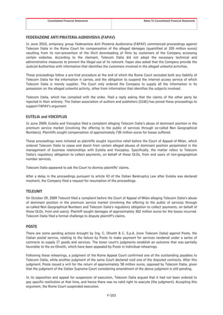 Consolidated Financial Statements                                Notes To Consolidated Financial Statements




FEDERAZIONE ANTI PIRATERIA AUDIOVISIVA (FAPAV)
In June 2010, antipiracy group Federazione Anti Pirateria Audiovisiva (FAPAV) commenced proceedings against
Telecom Italia in the Rome Court for compensation of the alleged damages (quantified at 320 million euros)
resulting from its non-prevention of the illicit downloading of films by customers of the Company accessing
certain websites. According to the claimant, Telecom Italia did not adopt the necessary technical and
administrative measures to prevent the illegal use of its network. Fapav also asked that the Company provide the
Judicial Authorities with information that identifies the customers involved in the alleged unlawful activities.

These proceedings follow a pre-trial procedure at the end of which the Rome Court excluded both any liability of
Telecom Italia for the information it carries, and the obligation to suspend the internet access service of which
Telecom Italia is merely supplier. The Court only ordered the Company to supply all the information in its
possession on the alleged unlawful activity, other from information that identifies the subjects involved.

Telecom Italia, which has complied with the order, filed a reply asking that the claims of the other party be
rejected in their entirety. The Italian association of authors and publishers (SIAE) has joined these proceedings to
support FAPAV’s argument.

EUTELIA and VOICEPLUS
In June 2009, Eutelia and Voiceplus filed a complaint alleging Telecom Italia’s abuse of dominant position in the
premium service market (involving the offering to the public of services through so-called Non Geographical
Numbers). Plaintiffs sought compensation of approximately 730 million euros for losses suffered.

These proceedings were initiated as plaintiffs sought injunctive relief before the Court of Appeal of Milan, which
ordered Telecom Italia to cease and desist from certain alleged abuses of dominant position perpetrated in the
management of business relationships with Eutelia and Voiceplus. Specifically, the matter refers to Telecom
Italia’s regulatory obligation to collect payments, on behalf of these OLOs, from end users of non-geographical
number services.

Telecom Italia appeared to ask the Court to dismiss plaintiffs’ claims.

After a delay in the proceedings pursuant to article 43 of the Italian Bankruptcy Law after Eutelia was declared
insolvent, the Company filed a request for resumption of the proceedings.

TELEUNIT
On October 29, 2009 Teleunit filed a complaint before the Court of Appeal of Milan alleging Telecom Italia’s abuse
of dominant position in the premium service market (involving the offering to the public of services through
so-called Non Geographical Numbers and Telecom Italia’s regulatory obligation to collect payments, on behalf of
these OLOs, from end users). Plaintiff sought damages of approximately 362 million euros for the losses incurred.
Telecom Italia filed a formal challenge to dispute plaintiff’s claims.

POSTE
There are some pending actions brought by Ing. C. Olivetti & C. S.p.A. (now Telecom Italia) against Poste, the
Italian postal service, relating to the failure by Poste to make payment for services rendered under a series of
contracts to supply IT goods and services. The lower court’s judgments establish an outcome that was partially
favorable to the ex-Olivetti, which have been appealed by Poste in individual rehearings.

Following these rehearings, a judgment of the Rome Appeal Court confirmed one of the outstanding payables to
Telecom Italia, while another judgment of the same Court declared void one of the disputed contracts. After this
judgment, Poste issued a writ for the return of approximately 58 million euros, opposed by Telecom Italia, given
that the judgment of the Italian Supreme Court considering amendment of the above judgment is still pending.

In its opposition and appeal for suspension of execution, Telecom Italia argued that it had not been ordered to
pay specific restitution at that time, and hence there was no valid right to execute (the judgment). Accepting this
argument, the Rome Court suspended execution.

                                                       F-103
 