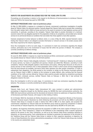 Consolidated Financial Statements                                  Notes To Consolidated Financial Statements




DISPUTE FOR ADJUSTMENTS ON LICENSE FEES FOR THE YEARS 1994 TO 1998
Proceedings are still pending in relation to the request to the Ministry of Communications to reimburse Telecom
Italia and TIM for the license fees paid for 1994-1998.

ANTITRUST PROCEDURE A426—start of preliminary phase
On May 13, 2010 AGCM, in response to a complaint by Fastweb, commenced a preliminary investigation of possible
abuse by Telecom Italia of its dominant position. Fastweb alleged that Telecom Italia tried to exclude other competitors
from the public tenders held in 2010 by Consip and Enel for the award of contracts for fixed telephony services and IP
connectivity. In particular, according to the complaint, Telecom Italia failed to provide information of a technical-
economic nature that was allegedly essential for the preparation of bids by its competitors, and provided some network
services to its commercial divisions at conditions that were better than those applied to most other operators.

Fastweb complained of similar behavior to AGCom which, in a note of May 26, 2010, rejected Fastweb’s claims
finding that Telecom Italia is not obliged to provide information or network services in the tender process other
than those required by the industry regulations.

Since the investigation is still at an early stage, it is premature to reach any conclusions regarding the alleged
conduct, particularly due to the involvement of issues that fall within the purview of AGCom. The company is
currently considering its defense strategy.

ANTITRUST PROCEDURE A428—start of preliminary phase
On June 23, 2010, AGCM, in response to a report by Fastweb and Wind, commenced a preliminary investigation of
two possible abuses by Telecom Italia of its dominant position.

According to Wind, Telecom Italia allegedly instituted a “technical boycott”, hindering or delaying the activation
of access services, by means of unjustified and spurious refusals (so-called KO). Moreover, according to both
complaints, Telecom Italia allegedly applied a discriminatory price policy, offering high discounts on the price of
access services to final customers only in those geographic areas of Italy in which access services disaggregated
from the local network are available, and hence where other operators can offer greater competition. In order to
substantiate their allegations, the OLOs pointed to the invitation to tender by the Florence municipal authority
won by Telecom Italia in 2009. In relation to this invitation to tender AGCom, after verifying that the financial
conditions of the traffic services offered by Telecom Italia could be actually matched by competitors purchasing
Telecom Italia’s wholesale services, notified Telecom Italia on February 1, 2011 that it had archived the
allegations raised at the start.

Since the investigation is still at an early stage, it is premature to reach any conclusions regarding the alleged
behavior. The company is currently considering its defense strategy.

ARGENTINA
Telecom Italia S.p.A. and Telecom Italia International N.V. were involved in judicial and administrative
proceedings in Argentina brought by the Werthein group, by SECOM (the local communications authority), the
CNDC (the local antitrust authority) and the Secretaría de Comercio Interior (a subdivision of Argentina’s Ministry
of the Economy and Public Finance), with respect to their holding in Sofora.

On 13 October 2010 the Secretaría de Politíca Económica (a subdivision of Argentina’s Ministry of the Economy
and Public Finance) issued a Resolution by which (following the provisions set forth by the CNDC) it authorized
Telecom Italia Group to increase its stake in Sofora from 50% to 58% of its share capital, and accepted the
commitments undertaken by Telecom Italia and the Werthein group aimed at preserving competition in relation
to the activities of Telecom Argentina; the transaction was also approved by SECOM on the same date.

In addition, the Argentine Authorities approved the acquisition of 100% of the share capital of Olimpia S.p.A. by
Telco S.p.A. (the “Telco Transaction”), subject to the fulfillment of the undertakings under a specific agreement
signed by the parties to this Telco Transaction, as well as by the Telecom Italia Group companies operating in
Argentina, as intervening parties. Such undertakings are intended to guarantee the separation of the activities of
the Telefónica Group and the Telecom Italia Group in relation to their respective operations in Argentina. By
virtue of these Resolutions the various administrative proceedings in which the Telecom Italia Group was involved
in the country are substantially closed.

                                                        F-104
 