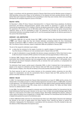 Consolidated Financial Statements                               Notes To Consolidated Financial Statements




Finally, in accordance with the agreements signed by Telecom Italia Group and the Werthein group on August 5,
2010 (providing, among other things, for the settlement of the disputes and claims pending between them), the
parties filed a joint request for withdrawal of the proceedings in which they were involved, which were accordingly
dismissed by the competent Argentine courts on this basis.

BOLIVIA—ENTEL
On November 5, 2010, ETI (Euro Telecom International N.V.—a Telecom Italia Group subsidiary), the Bolivian
government and Bolivian telecommunication operator Entel reached an agreement to resolve the dispute
concerning the expropriation of ETI’s holding in Entel by the Bolivian government on May 1, 2008. On the basis of
this agreement, ETI received the sum of 100 million dollars (71 million euros), and the parties renounced their
respective claims on the ETI shareholding in Entel. The agreement also provided for the termination of the
international arbitration proceedings brought by ETI, and the proceedings brought by the Bolivian government in
the courts of the United States.

GERMANY—AOL ARBITRATION
In November 2008 AOL LLC and AOL Europe Sàrl (“AOL”) notified Telecom Italia Deutschland Holding GmbH
(“TIDE”) and Telecom Italia that they had initiated arbitration proceedings before the Paris International
Chamber of Commerce (“ICC”) in relation to the contract for TIDE’s acquisition of the broadband assets of the
AOL Time Warner Group in Germany, signed in September 2006 and completed in February 2007.

The aim of the request for arbitration was to obtain:
(i)   a ruling that the contracts for the supply of services to a specific category of customers (known as Bring-
      Your-Own-Access or BYOA) are not to be considered sold to Telecom Italia and TIDE;
(ii) an order for defendants to cause HanseNet (the German company controlled by TIDE at that time) to return
     to AOL the amount invoiced to BYOA customers for the above services (approximately 2 million euros).

In February 2009, Telecom Italia and TIDE filed their defenses and counterclaims, requesting that AOL, after
confirmation that the BYOA customers had to be assigned by AOL, should transfer them, if still possible, and in
any event pay any amount improperly collected by AOL as revenues from such customers, or compensation for
the damages suffered.

The Arbitration Panel issued a partial award in November 2010, in which it declared that it had jurisdiction to
decide on the request for arbitration and that Telecom Italia and TIDE were not entitled to the transfer of the
BYOA customer category, since they did not belong to the access business transferred in 2007.

The Panel reserved its right to issue further decisions on the unresolved matters concerning not only AOL’s
request for compensation, but also the counterclaims filed by Telecom Italia and TIDE, granting time to the
parties to file their defenses on these aspects.

GREECE—DELAN
In 2005, Tim International (merged into Telecom Italia International as of June 27, 2008) sold the entirety of its
interest held in Tim Hellas pursuant to a Stock Purchase Agreement executed on April 3, in 2005 (SPA). According
to said agreement, Tim International agreed to indemnify the buyer against certain potential liabilities existing as
of the date of the execution of the SPA, among which an arbitration between Tim Hellas and Delan Celular
Services S.A. (Delan) started in 1998.

In July 2006, Tim Hellas (which changed its corporate name into Wind Hellas) notified Tim International that the
Greek Arbitrational Panel had issued a decision on the case in favor of Delan and awarded damages against Wind
Hellas for a total amount of 52 million euros including interest. Wind Hellas challenged this decision, seeking its
nullity, before the Athens Court of Appeal and, in October 2007, informed Tim International that the Athens Court
of Appeal had quashed the award of the Arbitration panel.

In March 2008 Wind Hellas informed Tim International that Delan (now Alpha Digital Television) had challenged
the decision of the Court of appeal before the Greek Supreme Court, claiming the failure to perform the
notification. Subsequently Tim International, in accordance with the provisions of the SPA, decided to take over
the defense of Wind Hellas before the Supreme Court.

                                                        F-105
 