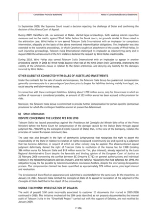 Consolidated Financial Statements                                 Notes To Consolidated Financial Statements




In September 2008, the Supreme Court issued a decision rejecting the challenge of Delan and confirming the
decision of the Athens Court of Appeal.

During 2009, Carothers Ltd., as successor of Delan, started legal proceedings, both seeking interim injunctive
measures and on the merits, against Wind Hellas before the Greek courts, on grounds similar to those raised in
the arbitration case. Wind Hellas in turn served Telecom Italia International with an impleader for compulsory
intervention, allegedly on the basis of the above mentioned indemnification obligations. This impleader was also
extended to the injunctive proceedings, in which Carothers sought an attachment of the assets of Wind Hellas. In
such injunctive proceedings, Telecom Italia International challenged its impleader as indemnifying party and in
August 2010 the Athens court of the first instance declared the request by Wind Hellas inadmissible.

During 2010, Wind Hellas also served Telecom Italia International with an impleader to appear in another
proceeding started in 2006 by Wind Hellas against what was at the time Delan (now Carothers), challenging the
validity of the arbitration clause in relation to the Delan arbitration, and denying any liability for the damages
incurred by Wind Hellas.

OTHER LIABILITIES CONNECTED WITH SALES OF ASSETS AND INVESTMENTS
Under the contracts for the sale of assets and companies, the Telecom Italia Group has guaranteed compensation
generally commensurate to a percentage of purchase price to buyers for liabilities deriving mainly from legal, tax,
social security and labor-related issues.

In connection with these contingent liabilities, totaling about 1,200 million euros, only for those cases in which an
outflow of resources is considered probable, an amount of 103 million euros has been accrued in the provision for
risks.

Moreover, the Telecom Italia Group is committed to provide further compensation for certain specific contractual
provisions for which the contingent liabilities cannot at present be determined.

b) Other information
DISPUTE CONCERNING THE LICENSE FEE FOR 1998
Telecom Italia has issued proceedings against the Presidenza del Consiglio dei Ministri (the office of the Prime
Minister) before the Rome Court for compensation of the damage caused by the Italian State through appeal
judgment No. 7506/09 by the Consiglio di Stato (Council of State) that, in the view of the Company, violates the
principles of current European community law.

The case was also brought in the light of community jurisprudence that recognizes the right to assert the
responsibility of the State in relation to violation of rights recognized in community law and injured by a judgment
that has become definitive, in respect of which no other remedy may be applied. The aforementioned appeal
judgment definitively denied the right of Telecom Italia to restitution of the license fee for 1998 (totaling
386 million euros for Telecom Italia and 143 million euros for Tim, plus interest), already rejected by the Lazio
Regional Administrative Court despite the favorable and binding opinion of the European Court of Justice on
23 February 2008 concerning the conflict between EC Directive 97/13 on general authorizations and individual
licenses in the telecommunications services industry, and the national regulations that had deferred, for 1998, the
obligation to pay the fee payable by telecommunications concession holders, despite the intervening deregulation
process. The compensation claimed has been quantified as approximately 529 million euros, plus legal interest
and revaluation.

The Avvocatura di Stato filed an appearance and submitted a counterclaim for the same sum. In the meantime, on
January 15, 2011, Telecom Italia notified the Consiglio di Stato of its appeal for revocation of the judgment of the
Consiglio di Stato itself that is the object of the proceedings.

MOBILE TELEPHONY: INVESTIGATION OF DEALERS
The audit of prepaid SIM cards incorrectly associated to customer ID documents that started in 2005-2008
continued in 2010. This initiative involved all the SIM cards identified as not properly documented by the internal
audit of Telecom Italia in the “Greenfield Project” carried out with the support of Deloitte, and not rectified by
January 2009.

                                                       F-106
 