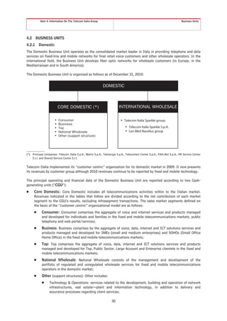 Item 4. Information On The Telecom Italia Group                                                                     Business Units




4.2     BUSINESS UNITS
4.2.1     Domestic
The Domestic Business Unit operates as the consolidated market leader in Italy in providing telephone and data
services on fixed-line and mobile networks for final retail voice customers and other wholesale operators. In the
international field, the Business Unit develops fiber optic networks for wholesale customers (in Europe, in the
Mediterranean and in South America).

The Domestic Business Unit is organized as follows as of December 31, 2010:


                                                              DOMESTIC



                         CORE DOMESTIC (*)                                 INTERNATIONAL WHOLESALE


                      • Consumer                                            • Telecom Italia Sparkle group:
                      • Business                                              • Telecom Italia Sparkle S.p.A.
                      • Top
                      • National Wholesale                                    • Lan Med Nautilus group
                      • Other (support structure)

(*) Principal companies: Telecom Italia S.p.A., Matrix S.p.A., Telenergia S.p.A., Telecontact Center S.p.A., PAth.Net S.p.A., HR Service Center
    S.r.l. and Shared Service Center S.r.l.

Telecom Italia implemented its “customer centric” organization for its domestic market in 2009. It now presents
its revenues by customer group although 2010 revenues continue to be reported by fixed and mobile technology.

The principal operating and financial data of the Domestic Business Unit are reported according to two Cash-
generating units (“CGU”):
Š     Core Domestic: Core Domestic includes all telecommunications activities within to the Italian market.
      Revenues indicated in the tables that follow are divided according to the net contribution of each market
      segment to the CGU’s results, excluding infrasegment transactions. The sales market segments defined on
      the basis of the “customer centric” organizational model are as follows:
      Š     Consumer: Consumer comprises the aggregate of voice and internet services and products managed
            and developed for individuals and families in the fixed and mobile telecommunications markets, public
            telephony and web portal/services;
      Š     Business: Business comprises by the aggregate of voice, data, internet and ICT solutions services and
            products managed and developed for SMEs (small and medium enterprises) and SOHOs (Small Office
            Home Office) in the fixed and mobile telecommunications markets;
      Š     Top: Top comprises the aggregate of voice, data, internet and ICT solutions services and products
            managed and developed for Top, Public Sector, Large Account and Enterprise clientele in the fixed and
            mobile telecommunications markets;
      Š     National Wholesale: National Wholesale consists of the management and development of the
            portfolio of regulated and unregulated wholesale services for fixed and mobile telecommunications
            operators in the domestic market;
      Š     Other (support structures): Other includes:
            Š     Technology & Operations: services related to the development, building and operation of network
                  infrastructures, real estate—plant and information technology, in addition to delivery and
                  assurance processes regarding client services;

                                                                     30
 