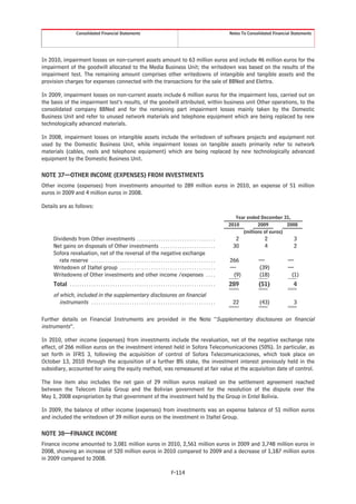 Consolidated Financial Statements                                                                                Notes To Consolidated Financial Statements




In 2010, impairment losses on non-current assets amount to 63 million euros and include 46 million euros for the
impairment of the goodwill allocated to the Media Business Unit; the writedown was based on the results of the
impairment test. The remaining amount comprises other writedowns of intangible and tangible assets and the
provision charges for expenses connected with the transactions for the sale of BBNed and Elettra.

In 2009, impairment losses on non-current assets include 6 million euros for the impairment loss, carried out on
the basis of the impairment test’s results, of the goodwill attributed, within business unit Other operations, to the
consolidated company BBNed and for the remaining part impairment losses mainly taken by the Domestic
Business Unit and refer to unused network materials and telephone equipment which are being replaced by new
technologically advanced materials.

In 2008, impairment losses on intangible assets include the writedown of software projects and equipment not
used by the Domestic Business Unit, while impairment losses on tangible assets primarily refer to network
materials (cables, reels and telephone equipment) which are being replaced by new technologically advanced
equipment by the Domestic Business Unit.

NOTE 37—OTHER INCOME (EXPENSES) FROM INVESTMENTS
Other income (expenses) from investments amounted to 289 million euros in 2010, an expense of 51 million
euros in 2009 and 4 million euros in 2008.

Details are as follows:
                                                                                                                                          Year ended December 31,
                                                                                                                                       2010         2009         2008
                                                                                                                                             (millions of euros)
     Dividends from Other investments . . . . . . . . . . . . . . . . . . . . . . . . . . . . . . . . .                                  2               2             3
     Net gains on disposals of Other investments . . . . . . . . . . . . . . . . . . . . . . .                                          30               4             2
     Sofora revaluation, net of the reversal of the negative exchange
       rate reserve . . . . . . . . . . . . . . . . . . . . . . . . . . . . . . . . . . . . . . . . . . . . . . . . . . . .            266           —              —
     Writedown of Italtel group . . . . . . . . . . . . . . . . . . . . . . . . . . . . . . . . . . . . . . . .                        —             (39)           —
     Writedowns of Other investments and other income /expenses . . . .                                                                 (9)          (18)            (1)
     Total . . . . . . . . . . . . . . . . . . . . . . . . . . . . . . . . . . . . . . . . . . . . . . . . . . . . . . . . . . . . .   289           (51)              4
     of which, included in the supplementary disclosures on financial
        instruments . . . . . . . . . . . . . . . . . . . . . . . . . . . . . . . . . . . . . . . . . . . . . . . . . . . .             22            (43)             3

Further details on Financial Instruments are provided in the Note “Supplementary disclosures on financial
instruments”.

In 2010, other income (expenses) from investments include the revaluation, net of the negative exchange rate
effect, of 266 million euros on the investment interest held in Sofora Telecomunicaciones (50%). In particular, as
set forth in IFRS 3, following the acquisition of control of Sofora Telecomunicaciones, which took place on
October 13, 2010 through the acquisition of a further 8% stake, the investment interest previously held in the
subsidiary, accounted for using the equity method, was remeasured at fair value at the acquisition date of control.

The line item also includes the net gain of 29 million euros realized on the settlement agreement reached
between the Telecom Italia Group and the Bolivian government for the resolution of the dispute over the
May 1, 2008 expropriation by that government of the investment held by the Group in Entel Bolivia.

In 2009, the balance of other income (expenses) from investments was an expense balance of 51 million euros
and included the writedown of 39 million euros on the investment in Italtel Group.

NOTE 38—FINANCE INCOME
Finance income amounted to 3,081 million euros in 2010, 2,561 million euros in 2009 and 3,748 million euros in
2008, showing an increase of 520 million euros in 2010 compared to 2009 and a decrease of 1,187 million euros
in 2009 compared to 2008.

                                                                                                 F-114
 