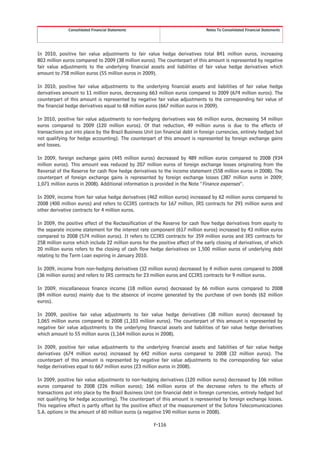 Consolidated Financial Statements                                  Notes To Consolidated Financial Statements




In 2010, positive fair value adjustments to fair value hedge derivatives total 841 million euros, increasing
803 million euros compared to 2009 (38 million euros). The counterpart of this amount is represented by negative
fair value adjustments to the underlying financial assets and liabilities of fair value hedge derivatives which
amount to 758 million euros (55 million euros in 2009).

In 2010, positive fair value adjustments to the underlying financial assets and liabilities of fair value hedge
derivatives amount to 11 million euros, decreasing 663 million euros compared to 2009 (674 million euros). The
counterpart of this amount is represented by negative fair value adjustments to the corresponding fair value of
the financial hedge derivatives equal to 68 million euros (667 million euros in 2009).

In 2010, positive fair value adjustments to non-hedging derivatives was 66 million euros, decreasing 54 million
euros compared to 2009 (120 million euros). Of that reduction, 49 million euros is due to the effects of
transactions put into place by the Brazil Business Unit (on financial debt in foreign currencies, entirely hedged but
not qualifying for hedge accounting). The counterpart of this amount is represented by foreign exchange gains
and losses.

In 2009, foreign exchange gains (445 million euros) decreased by 489 million euros compared to 2008 (934
million euros). This amount was reduced by 207 million euros of foreign exchange losses originating from the
Reversal of the Reserve for cash flow hedge derivatives to the income statement (558 million euros in 2008). The
counterpart of foreign exchange gains is represented by foreign exchange losses (387 million euros in 2009;
1,071 million euros in 2008). Additional information is provided in the Note “Finance expenses”.

In 2009, income from fair value hedge derivatives (462 million euros) increased by 62 million euros compared to
2008 (400 million euros) and refers to CCIRS contracts for 167 million, IRS contracts for 291 million euros and
other derivative contracts for 4 million euros.

In 2009, the positive effect of the Reclassification of the Reserve for cash flow hedge derivatives from equity to
the separate income statement for the interest rate component (617 million euros) increased by 43 million euros
compared to 2008 (574 million euros). It refers to CCIRS contracts for 359 million euros and IRS contracts for
258 million euros which include 22 million euros for the positive effect of the early closing of derivatives, of which
20 million euros refers to the closing of cash flow hedge derivatives on 1,500 million euros of underlying debt
relating to the Term Loan expiring in January 2010.

In 2009, income from non-hedging derivatives (32 million euros) decreased by 4 million euros compared to 2008
(36 million euros) and refers to IRS contracts for 23 million euros and CCIRS contracts for 9 million euros.

In 2009, miscellaneous finance income (18 million euros) decreased by 66 million euros compared to 2008
(84 million euros) mainly due to the absence of income generated by the purchase of own bonds (62 million
euros).

In 2009, positive fair value adjustments to fair value hedge derivatives (38 million euros) decreased by
1,065 million euros compared to 2008 (1,103 million euros). The counterpart of this amount is represented by
negative fair value adjustments to the underlying financial assets and liabilities of fair value hedge derivatives
which amount to 55 million euros (1,164 million euros in 2008).

In 2009, positive fair value adjustments to the underlying financial assets and liabilities of fair value hedge
derivatives (674 million euros) increased by 642 million euros compared to 2008 (32 million euros). The
counterpart of this amount is represented by negative fair value adjustments to the corresponding fair value
hedge derivatives equal to 667 million euros (23 million euros in 2008).

In 2009, positive fair value adjustments to non-hedging derivatives (120 million euros) decreased by 106 million
euros compared to 2008 (226 million euros); 166 million euros of the decrease refers to the effects of
transactions put into place by the Brazil Business Unit (on financial debt in foreign currencies, entirely hedged but
not qualifying for hedge accounting). The counterpart of this amount is represented by foreign exchange losses.
This negative effect is partly offset by the positive effect of the measurement of the Sofora Telecomunicaciones
S.A. options in the amount of 60 million euros (a negative 190 million euros in 2008).

                                                        F-116
 