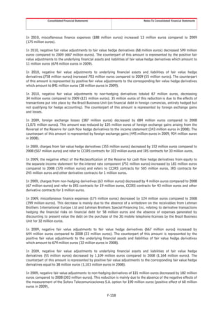 Consolidated Financial Statements                                 Notes To Consolidated Financial Statements




In 2010, miscellaneous finance expenses (188 million euros) increased 13 million euros compared to 2009
(175 million euros).

In 2010, negative fair value adjustments to fair value hedge derivatives (68 million euros) decreased 599 million
euros compared to 2009 (667 million euros). The counterpart of this amount is represented by the positive fair
value adjustments to the underlying financial assets and liabilities of fair value hedge derivatives which amount to
11 million euros (674 million euros in 2009).

In 2010, negative fair value adjustments to underlying financial assets and liabilities of fair value hedge
derivatives (758 million euros) increased 703 million euros compared to 2009 (55 million euros). The counterpart
of this amount is represented by positive fair value adjustments to the corresponding fair value hedge derivatives
which amount to 841 million euros (38 million euros in 2009).

In 2010, negative fair value adjustments to non-hedging derivatives totaled 87 million euros, decreasing
34 million euros compared to 2009 (121 million euros). 35 million euros of this reduction is due to the effects of
transactions put into place by the Brazil Business Unit (on financial debt in foreign currencies, entirely hedged but
not qualifying for hedge accounting). The counterpart of this amount is represented by foreign exchange gains
and losses.

In 2009, foreign exchange losses (387 million euros) decreased by 684 million euros compared to 2008
(1,071 million euros). This amount was reduced by 135 million euros of foreign exchange gains arising from the
Reversal of the Reserve for cash flow hedge derivatives to the income statement (343 million euros in 2008). The
counterpart of this amount is represented by foreign exchange gains (445 million euros in 2009, 934 million euros
in 2008).

In 2009, charges from fair value hedge derivatives (355 million euros) decreased by 152 million euros compared to
2008 (507 million euros) and refer to CCIRS contracts for 322 million euros and IRS contracts for 33 million euros.

In 2009, the negative effect of the Reclassification of the Reserve for cash flow hedge derivatives from equity to
the separate income statement for the interest rate component (751 million euros) increased by 181 million euros
compared to 2008 (570 million euros) and refers to CCIRS contracts for 505 million euros, IRS contracts for
245 million euros and other derivative contracts for 1 million euros.

In 2009, charges from non-hedging derivatives (63 million euros) decreased by 4 million euros compared to 2008
(67 million euros) and refer to IRS contracts for 19 million euros, CCIRS contracts for 43 million euros and other
derivative contracts for 1 million euros.

In 2009, miscellaneous finance expenses (175 million euros) decreased by 124 million euros compared to 2008
(299 million euros). This decrease is mainly due to the absence of a writedown on the receivables from Lehman
Brothers International Europe Ltd and Lehman Brothers Special Financing Inc. relating to derivative transactions
hedging the financial risks on financial debt for 58 million euros and the absence of expenses generated by
discounting to present value the debt on the purchase of the 3G mobile telephone licenses by the Brazil Business
Unit for 32 million euros.

In 2009, negative fair value adjustments to fair value hedge derivatives (667 million euros) increased by
644 million euros compared to 2008 (23 million euros). The counterpart of this amount is represented by the
positive fair value adjustments to the underlying financial assets and liabilities of fair value hedge derivatives
which amount to 674 million euros (32 million euros in 2008).

In 2009, negative fair value adjustments to underlying financial assets and liabilities of fair value hedge
derivatives (55 million euros) decreased by 1,109 million euros compared to 2008 (1,164 million euros). The
counterpart of this amount is represented by positive fair value adjustments to the corresponding fair value hedge
derivatives equal to 38 million euros (1,103 million euros in 2008).

In 2009, negative fair value adjustments to non-hedging derivatives of 121 million euros decreased by 182 million
euros compared to 2008 (303 million euros). This reduction is mainly due to the absence of the negative effects of
the measurement of the Sofora Telecomunicaciones S.A. option for 190 million euros (positive effect of 60 million
euros in 2009).

                                                       F-118
 