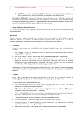 Item 4. Information On The Telecom Italia Group                                               Business Units




          Š     Staff & Other: services carried out by Staff functions and other support activities performed by
                minor companies of the Group also offered to the market and other Business Units.
Š    International Wholesale: International Wholesale includes the activities of the Telecom Italia Sparkle
     group which operates in the international voice, data and internet services market aimed at fixed and mobile
     telecommunications operators, ISPs/ASPs (Wholesale market) and multinational companies through its own
     networks in the European, Mediterranean and South American markets.


❖    MARKETING CHANNELS AND DISTRIBUTION
As a result of the customer centric approach, Telecom Italia revised its sales structure as follows for each of its
customer segments:


Distribution
The sales structure is organized according to a vertical, multi-channel approach, in which different types of
distribution channels are specialized in different customer segments of the market, based on clusters of
customers and services. This approach enhances the focus and customization of our products.


Š    Consumer
     Consumer customers are now managed by several channels focused on volume and value acquisitions,
     including:
     Š    the “Telesales” channel: an “Outbound” network of approximately 14 partners with 2,500 operators
          supported by 65 employees;
     Š    the “Push” channel: a network of 40 partners with 650 sales agents assisted by 62 employees;
     Š    the “Pull” channel: consisting of the retail network of shops, dealers, and organized and specialized
          large-scale distribution, amounting to a total of approximately 5,900 retail points of sale (at December
          2010). Points of sale are geographically widespread and of many different types: direct; franchisee;
          monobrand; multibrand; organized and specialized large-scale distribution.

     In addition to these partners, distribution also is done through the “Public Telephone” channel, a network of
     approximately 16 partners focused on National and International prepaid card services and associated traffic
     packages.


Š    Business
     During 2010, our Business Market Department reinforced the structure of the commercial channels, by
     introducing a “Business Development channel” focused on innovative products and services.

     The business distribution channels are made up of:
     Š    “SA—Senior Account” channel: a network organized geographically based on about 135 partners
          focused on the top level of high value customers;
     Š    “BP—Business Partner” channel: a network focused on high value customers with about 700 agents and
          on medium value customers with about 1,000 agents;
     Š    “VAR—Value Added Reseller” channel: a network organized geographically based on about 74 partners,
          focused on VAS development, on customized offering and on complex networks;
     Š    “Business Development” channel: focused on innovative products and services;
     Š    outbound call centre: 3 partners focused on specific canvass and loyalty activities;
     Š    community account: 60 agents focused on vertical segmentation (i.e. relations with professional
          associations with which we have agreements); and
     Š    shops: some specific shops (600 of 4,000 shops) offering business products and assistance.

                                                           31
 