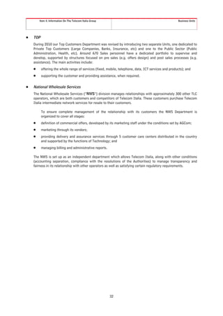 Item 4. Information On The Telecom Italia Group                                               Business Units




Š   TOP
    During 2010 our Top Customers Department was revised by introducing two separate Units, one dedicated to
    Private Top Customers (Large Companies, Banks, Insurance, etc) and one to the Public Sector (Public
    Administration, Health, etc). Around 670 Sales personnel have a dedicated portfolio to supervise and
    develop, supported by structures focused on pre sales (e.g. offers design) and post sales processes (e.g.
    assistance). The main activities include:
    Š     offering the whole range of services (fixed, mobile, telephone, data, ICT services and products); and
    Š     supporting the customer and providing assistance, when required.


Š   National Wholesale Services
    The National Wholesale Services (“NWS”) division manages relationships with approximately 300 other TLC
    operators, which are both customers and competitors of Telecom Italia. These customers purchase Telecom
    Italia intermediate network services for resale to their customers.

          To ensure complete management of the relationship with its customers the NWS Department is
          organized to cover all stages:
    Š     definition of commercial offers, developed by its marketing staff under the conditions set by AGCom;
    Š     marketing through its vendors;
    Š     providing delivery and assurance services through 5 customer care centers distributed in the country
          and supported by the functions of Technology; and
    Š     managing billing and administrative reports.

    The NWS is set up as an independent department which allows Telecom Italia, along with other conditions
    (accounting separation, compliance with the resolutions of the Authorities) to manage transparency and
    fairness in its relationship with other operators as well as satisfying certain regulatory requirements.




                                                          32
 