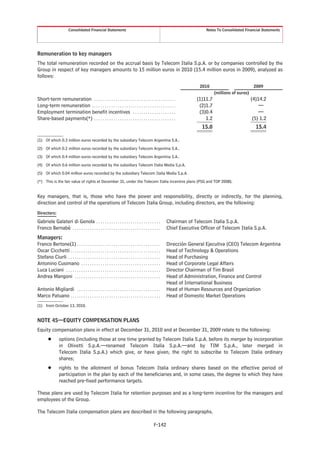 Consolidated Financial Statements                                                                Notes To Consolidated Financial Statements




Remuneration to key managers
The total remuneration recorded on the accrual basis by Telecom Italia S.p.A. or by companies controlled by the
Group in respect of key managers amounts to 15 million euros in 2010 (15.4 million euros in 2009), analyzed as
follows:
                                                                                                                       2010                           2009
                                                                                                                               (millions of euros)
Short-term remuneration . . . . . . . . . . . . . . . . . . . . . . . . . . . . . . . . . . . . . .                  (1)11.7                         (4)14.2
Long-term remuneration . . . . . . . . . . . . . . . . . . . . . . . . . . . . . . . . . . . . . . .                  (2)1.7                             —
Employment termination benefit incentives . . . . . . . . . . . . . . . . . . . .                                     (3)0.4                             —
Share-based payments(*) . . . . . . . . . . . . . . . . . . . . . . . . . . . . . . . . . . . . . .                      1.2                          (5) 1.2
                                                                                                                        15.0                           15.4

(1) Of which 0.3 million euros recorded by the subsidiary Telecom Argentina S.A..
(2) Of which 0.2 million euros recorded by the subsidiary Telecom Argentina S.A..
(3) Of which 0.4 million euros recorded by the subsidiary Telecom Argentina S.A..
(4) Of which 0.6 million euros recorded by the subsidiary Telecom Italia Media S.p.A.
(5) Of which 0.04 million euros recorded by the subsidiary Telecom Italia Media S.p.A.
(*) This is the fair value of rights at December 31, under the Telecom Italia incentive plans (PSG and TOP 2008).


Key managers, that is, those who have the power and responsibility, directly or indirectly, for the planning,
direction and control of the operations of Telecom Italia Group, including directors, are the following:
Directors:

Gabriele Galateri di Genola . . . . . . . . . . . . . . . . . . . . . . . . . . . . . .                Chairman of Telecom Italia S.p.A.
Franco Bernabè . . . . . . . . . . . . . . . . . . . . . . . . . . . . . . . . . . . . . . . . .       Chief Executive Officer of Telecom Italia S.p.A.
Managers:
Franco Bertone(1) . . . . . . . . . . . . . . . . . . . . . . . . . . . . . . . . . . . . . . .        Direcciòn General Ejecutiva (CEO) Telecom Argentina
Oscar Cicchetti . . . . . . . . . . . . . . . . . . . . . . . . . . . . . . . . . . . . . . . . . .    Head of Technology & Operations
Stefano Ciurli . . . . . . . . . . . . . . . . . . . . . . . . . . . . . . . . . . . . . . . . . . .   Head of Purchasing
Antonino Cusimano . . . . . . . . . . . . . . . . . . . . . . . . . . . . . . . . . . . . .            Head of Corporate Legal Affairs
Luca Luciani . . . . . . . . . . . . . . . . . . . . . . . . . . . . . . . . . . . . . . . . . . . .   Director Chairman of Tim Brasil
Andrea Mangoni . . . . . . . . . . . . . . . . . . . . . . . . . . . . . . . . . . . . . . . .         Head of Administration, Finance and Control
                                                                                                       Head of International Business
Antonio Migliardi . . . . . . . . . . . . . . . . . . . . . . . . . . . . . . . . . . . . . . .        Head of Human Resources and Organization
Marco Patuano . . . . . . . . . . . . . . . . . . . . . . . . . . . . . . . . . . . . . . . . . .      Head of Domestic Market Operations
(1) from October 13, 2010.


NOTE 45—EQUITY COMPENSATION PLANS
Equity compensation plans in effect at December 31, 2010 and at December 31, 2009 relate to the following:
        Š        options (including those at one time granted by Telecom Italia S.p.A. before its merger by incorporation
                 in Olivetti S.p.A.—renamed Telecom Italia S.p.A.—and by TIM S.p.A., later merged in
                 Telecom Italia S.p.A.) which give, or have given, the right to subscribe to Telecom Italia ordinary
                 shares;
        Š        rights to the allotment of bonus Telecom Italia ordinary shares based on the effective period of
                 participation in the plan by each of the beneficiaries and, in some cases, the degree to which they have
                 reached pre-fixed performance targets.

These plans are used by Telecom Italia for retention purposes and as a long-term incentive for the managers and
employees of the Group.

The Telecom Italia compensation plans are described in the following paragraphs.

                                                                                              F-142
 