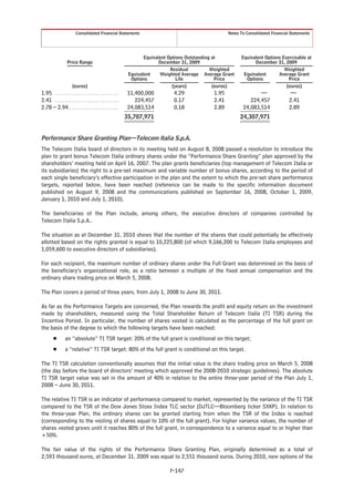 Consolidated Financial Statements                                               Notes To Consolidated Financial Statements




                                                                     Equivalent Options Outstanding at         Equivalent Options Exercisable at
                   Price Range                                              December 31, 2009                        December 31, 2009
                                                                                 Residual          Weighted                        Weighted
                                                              Equivalent    Weighted Average Average Grant      Equivalent      Average Grant
                                                               Options              Life             Price       Options             Price
                       (euros)                                                    (years)           (euros)                         (euros)
1.95 . . . . . . . . . . . . . . . . . . . . . . . . . . .   11,400,000          4.29             1.95                 —                 —
2.41 . . . . . . . . . . . . . . . . . . . . . . . . . . .      224,457          0.17             2.41             224,457              2.41
2.78 – 2.94 . . . . . . . . . . . . . . . . . . . . .        24,083,514          0.18             2.89          24,083,514              2.89
                                                             35,707,971                                        24,307,971


Performance Share Granting Plan—Telecom Italia S.p.A.
The Telecom Italia board of directors in its meeting held on August 8, 2008 passed a resolution to introduce the
plan to grant bonus Telecom Italia ordinary shares under the “Performance Share Granting” plan approved by the
shareholders’ meeting held on April 16, 2007. The plan grants beneficiaries (top management of Telecom Italia or
its subsidiaries) the right to a pre-set maximum and variable number of bonus shares, according to the period of
each single beneficiary’s effective participation in the plan and the extent to which the pre-set share performance
targets, reported below, have been reached (reference can be made to the specific information document
published on August 9, 2008 and the communications published on September 16, 2008, October 1, 2009,
January 1, 2010 and July 1, 2010).

The beneficiaries of the Plan include, among others, the executive directors of companies controlled by
Telecom Italia S.p.A..

The situation as at December 31, 2010 shows that the number of the shares that could potentially be effectively
allotted based on the rights granted is equal to 10,225,800 (of which 9,166,200 to Telecom Italia employees and
1,059,600 to executive directors of subsidiaries).

For each recipient, the maximum number of ordinary shares under the Full Grant was determined on the basis of
the beneficiary’s organizational role, as a ratio between a multiple of the fixed annual compensation and the
ordinary share trading price on March 5, 2008.

The Plan covers a period of three years, from July 1, 2008 to June 30, 2011.

As far as the Performance Targets are concerned, the Plan rewards the profit and equity return on the investment
made by shareholders, measured using the Total Shareholder Return of Telecom Italia (TI TSR) during the
Incentive Period. In particular, the number of shares vested is calculated as the percentage of the full grant on
the basis of the degree to which the following targets have been reached:
        Š        an “absolute” TI TSR target: 20% of the full grant is conditional on this target;
        Š        a “relative” TI TSR target: 80% of the full grant is conditional on this target.

The TI TSR calculation conventionally assumes that the initial value is the share trading price on March 5, 2008
(the day before the board of directors’ meeting which approved the 2008-2010 strategic guidelines). The absolute
TI TSR target value was set in the amount of 40% in relation to the entire three-year period of the Plan July 1,
2008 – June 30, 2011.

The relative TI TSR is an indicator of performance compared to market, represented by the variance of the TI TSR
compared to the TSR of the Dow Jones Stoxx Index TLC sector (DJTLC—Bloomberg ticker SXKP). In relation to
the three-year Plan, the ordinary shares can be granted starting from when the TSR of the Index is reached
(corresponding to the vesting of shares equal to 10% of the full grant). For higher variance values, the number of
shares vested grows until it reaches 80% of the full grant, in correspondence to a variance equal to or higher than
+50%.

The fair value of the rights of the Performance Share Granting Plan, originally determined as a total of
2,593 thousand euros, at December 31, 2009 was equal to 2,551 thousand euros. During 2010, new options of the

                                                                               F-147
 