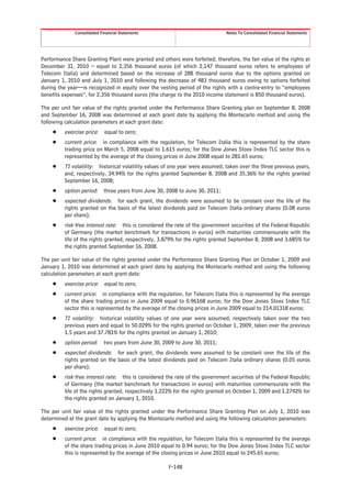 Consolidated Financial Statements                                Notes To Consolidated Financial Statements




Performance Share Granting Plant were granted and others were forfeited; therefore, the fair value of the rights at
December 31, 2010 – equal to 2,356 thousand euros (of which 2,147 thousand euros refers to employees of
Telecom Italia) and determined based on the increase of 288 thousand euros due to the options granted on
January 1, 2010 and July 1, 2010 and following the decrease of 483 thousand euros owing to options forfeited
during the year—is recognized in equity over the vesting period of the rights with a contra-entry to “employees
benefits expenses”, for 2,356 thousand euros (the charge to the 2010 income statement is 850 thousand euros).

The per unit fair value of the rights granted under the Performance Share Granting plan on September 8, 2008
and September 16, 2008 was determined at each grant date by applying the Montecarlo method and using the
following calculation parameters at each grant date:
     Š    exercise price: equal to zero;
     Š    current price: in compliance with the regulation, for Telecom Italia this is represented by the share
          trading price on March 5, 2008 equal to 1.615 euros; for the Dow Jones Stoxx Index TLC sector this is
          represented by the average of the closing prices in June 2008 equal to 281.65 euros;
     Š    TI volatility: historical volatility values of one year were assumed, taken over the three previous years,
          and, respectively, 34.94% for the rights granted September 8, 2008 and 35.36% for the rights granted
          September 16, 2008;
     Š    option period: three years from June 30, 2008 to June 30, 2011;
     Š    expected dividends: for each grant, the dividends were assumed to be constant over the life of the
          rights granted on the basis of the latest dividends paid on Telecom Italia ordinary shares (0.08 euros
          per share);
     Š    risk-free interest rate: this is considered the rate of the government securities of the Federal Republic
          of Germany (the market benchmark for transactions in euros) with maturities commensurate with the
          life of the rights granted, respectively, 3.879% for the rights granted September 8, 2008 and 3.685% for
          the rights granted September 16, 2008.

The per unit fair value of the rights granted under the Performance Share Granting Plan on October 1, 2009 and
January 1, 2010 was determined at each grant date by applying the Montecarlo method and using the following
calculation parameters at each grant date:
     Š    exercise price: equal to zero;
     Š    current price: in compliance with the regulation, for Telecom Italia this is represented by the average
          of the share trading prices in June 2009 equal to 0.96168 euros; for the Dow Jones Stoxx Index TLC
          sector this is represented by the average of the closing prices in June 2009 equal to 214.01318 euros;
     Š    TI volatility: historical volatility values of one year were assumed, respectively taken over the two
          previous years and equal to 50.029% for the rights granted on October 1, 2009, taken over the previous
          1.5 years and 37.781% for the rights granted on January 1, 2010;
     Š    option period: two years from June 30, 2009 to June 30, 2011;
     Š    expected dividends: for each grant, the dividends were assumed to be constant over the life of the
          rights granted on the basis of the latest dividends paid on Telecom Italia ordinary shares (0.05 euros
          per share);
     Š    risk-free interest rate: this is considered the rate of the government securities of the Federal Republic
          of Germany (the market benchmark for transactions in euros) with maturities commensurate with the
          life of the rights granted, respectively 1.222% for the rights granted on October 1, 2009 and 1.2742% for
          the rights granted on January 1, 2010.

The per unit fair value of the rights granted under the Performance Share Granting Plan on July 1, 2010 was
determined at the grant date by applying the Montecarlo method and using the following calculation parameters:
     Š    exercise price: equal to zero;
     Š    current price: in compliance with the regulation, for Telecom Italia this is represented by the average
          of the share trading prices in June 2010 equal to 0.94 euros; for the Dow Jones Stoxx Index TLC sector
          this is represented by the average of the closing prices in June 2010 equal to 245.65 euros;

                                                      F-148
 