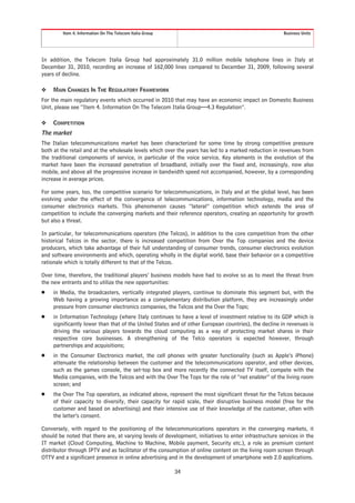Item 4. Information On The Telecom Italia Group                                                Business Units




In addition, the Telecom Italia Group had approximately 31.0 million mobile telephone lines in Italy at
December 31, 2010, recording an increase of 162,000 lines compared to December 31, 2009, following several
years of decline.

❖    MAIN CHANGES IN THE REGULATORY FRAMEWORK
For the main regulatory events which occurred in 2010 that may have an economic impact on Domestic Business
Unit, please see “Item 4. Information On The Telecom Italia Group—4.3 Regulation”.

❖    COMPETITION
The market
The Italian telecommunications market has been characterized for some time by strong competitive pressure
both at the retail and at the wholesale levels which over the years has led to a marked reduction in revenues from
the traditional components of service, in particular of the voice service. Key elements in the evolution of the
market have been the increased penetration of broadband, initially over the fixed and, increasingly, now also
mobile, and above all the progressive increase in bandwidth speed not accompanied, however, by a corresponding
increase in average prices.

For some years, too, the competitive scenario for telecommunications, in Italy and at the global level, has been
evolving under the effect of the convergence of telecommunications, information technology, media and the
consumer electronics markets. This phenomenon causes “lateral” competition which extends the area of
competition to include the converging markets and their reference operators, creating an opportunity for growth
but also a threat.

In particular, for telecommunications operators (the Telcos), in addition to the core competition from the other
historical Telcos in the sector, there is increased competition from Over the Top companies and the device
producers, which take advantage of their full understanding of consumer trends, consumer electronics evolution
and software environments and which, operating wholly in the digital world, base their behavior on a competitive
rationale which is totally different to that of the Telcos.

Over time, therefore, the traditional players’ business models have had to evolve so as to meet the threat from
the new entrants and to utilize the new opportunities:
Š    in Media, the broadcasters, vertically integrated players, continue to dominate this segment but, with the
     Web having a growing importance as a complementary distribution platform, they are increasingly under
     pressure from consumer electronics companies, the Telcos and the Over the Tops;
Š    in Information Technology (where Italy continues to have a level of investment relative to its GDP which is
     significantly lower than that of the United States and of other European countries), the decline in revenues is
     driving the various players towards the cloud computing as a way of protecting market shares in their
     respective core businesses. A strengthening of the Telco operators is expected however, through
     partnerships and acquisitions;
Š    in the Consumer Electronics market, the cell phones with greater functionality (such as Apple’s iPhone)
     attenuate the relationship between the customer and the telecommunications operator, and other devices,
     such as the games console, the set-top box and more recently the connected TV itself, compete with the
     Media companies, with the Telcos and with the Over The Tops for the role of “net enabler” of the living room
     screen; and
Š    the Over The Top operators, as indicated above, represent the most significant threat for the Telcos because
     of their capacity to diversify, their capacity for rapid scale, their disruptive business model (free for the
     customer and based on advertising) and their intensive use of their knowledge of the customer, often with
     the latter’s consent.

Conversely, with regard to the positioning of the telecommunications operators in the converging markets, it
should be noted that there are, at varying levels of development, initiatives to enter infrastructure services in the
IT market (Cloud Computing, Machine to Machine, Mobile payment, Security etc.), a role as premium content
distributor through IPTV and as facilitator of the consumption of online content on the living room screen through
OTTV and a significant presence in online advertising and in the development of smartphone web 2.0 applications.

                                                           34
 