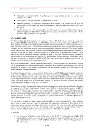 Consolidated Financial Statements                              Notes To Consolidated Financial Statements




     Š    TI volatility: historical volatility values of one year were assumed taken over the two previous years
          and equal to 31.196%;
     Š    option period: one year from June 30, 2009 to June 30, 2011;
     Š    expected dividends: for each grant, the dividends were assumed to be constant over the life of the
          rights granted on the basis of the latest dividends paid on Telecom Italia ordinary shares (0.05 euros
          per share);
     Š    risk-free interest rate: this is considered the rate of the government securities of the Federal Republic
          of Germany (the market benchmark for transactions in euros) with maturities commensurate with the
          life of the rights granted and equal to 0.468%.

LTI Plan 2010 – 2015
The Telecom Italia board of directors in its meeting of February 25, 2010 voted to submit the Long Term
Incentive Plan 2010-2015 (LTI Plan) to the April 29, 2010 shareholders’ meeting which approved the Plan on that
date. The Plan provides for distributing, to a chosen number of management, who are not already beneficiaries of
other long-term incentive plans, a cash bonus based on three-year performance measured against pre-set targets.
Under the Plan, the beneficiaries have the option of investing 50% of the bonus in Telecom Italia (issuer) ordinary
shares at market price and – retaining the shares and maintaining an employment relationship with companies of
the Group for the next two years – the bonus allotment of an equal number of ordinary shares (reference can be
made to the specific information document published on April 13, 2010 and the communication published on
July 29, 2010, the date on which the CEO identified 121 beneficiaries of the Plan). Beginning in 2010, each year, if
the board of directors so decides, an additional LTI Plan could be introduced, establishing each time the
conditions for entrance and performance measurement.

None of the members of the Telecom Italia board of directors is a beneficiary of the Plan. Beneficiaries, instead,
can be managers who hold pro tempore positions in subsidiaries of the issuer. For each beneficiary, the bonus is
determined in relation to the person’s organizational role and strategic potential as a percentage of the
beneficiary’s fixed annual compensation.

Specifically, the total maximum bonus available to the beneficiaries is 8,754,600 euros to be paid in cash in the
early months of 2013 and will vary in relation to reaching the pre-set three-year 2010-2012 performance targets.
At the same time, the beneficiaries will have the option of investing 50% of the bonus in Telecom Italia ordinary
shares as part of a share capital increase in cash reserved for the beneficiaries; the subscription price will be set
on the basis of the market price at the date of the offering. The maximum equivalent amount of the reserved
capital increase will therefore be equal to 4,377,300 euros.

Beneficiaries who retain the subscribed shares for two years, as described above, subject to being in the employ
of companies of the Telecom Italia Group, in the early months 2015 will be allocated profits, under ex art. 2349 of
the Italian Civil Code, through the issue of one bonus share for every subscribed share. The allotment of the
bonus shares is not related to performance targets. Indicatively, in reference to the situation at December 31,
2010, the shares that could potentially be effectively allotted based on the rights granted are 4,507,568 (at the
moment, these are all reserved for the 121 employees of Telecom Italia identified on July 29, 2010 and still in
service at December 31, 2010).

The Plan covers a period of five years, from the beginning of 2010 to the first months of 2015 – when the bonus
shares could be issued which are related to those paid and issued at the beginning of 2013. As far as the
performance targets are concerned, during the incentive period, the Plan rewards both the profit and equity
return on the investment made by the shareholders, measured using the Total Shareholder Return of
Telecom Italia (TI TSR) and the financial result, measured in terms of Free Cash Flow (FACT).

In particular:

     Š    the payment of 65% of the bonus will be linked to the TI TSR of the three-year period 2010-2012
          compared to a basket made up of the 15 largest European telecommunications companies, with a
          payment of the bonus varying from 0% to 150% of the amount based on Telecom Italia’s positioning in
          the list of peers;

                                                       F-149
 