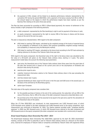 Consolidated Financial Statements                                Notes To Consolidated Financial Statements




     Š    the payment of 35%, instead, will be linked to an absolute performance indicator represented by the
          cumulative FCF during the period 2010-2012, with a payment of the bonus varying from 0% to 150% of
          the amount based on the degree to which the performance targets have been reached, as per the
          Business Plan relating to the same three-year period.

The Plan has been accounted for according to IFRS 2 (Share-based payment); the manner of settlement of the
bonus includes a right composed of the following elements:

     Š    a debt component: represented by the Plan beneficiary’s right to ask for payment of the bonus in cash;
     Š    an equity component: represented by the right to receive 50% of the bonus in shares and the bonus
          shares at the end of the next two years.

The plan is measured as indicated below. With regard to the debt component:

     Š    65% linked to reaching TSR targets: calculated as the weighted average of the levels of expected bonus
          by the probability of fulfillment of the relative TSR scenarios (probability weighted average method);
          such probability is measured using the Montecarlo method;
     Š    35% linked to reaching FCF targets: calculated as the bonus level according to the FCF best estimate by
          making reference to the data of the Telecom Italia three-year plan.

With regard to the equity component, the theoretical value of the right to the bonus share was calculated as the
fair value of a 24-month call option on the Telecom Italia ordinary share, starting in 3 years. The option
measurement model takes into account the following input parameters:

     Š    spot price: the theoretical price of the Telecom Italia ordinary share three years from the grant date of
          the plan (the forward price is based on the current price and on the assumptions of dividends and
          discount rates during the period);
     Š    exercise price: equal to zero;
     Š    volatility: historical information relative to the Telecom Italia ordinary share in the year preceding the
          measurement date;
     Š    risk-free interest rate: 5 years;
     Š    expected dividends per share: equal to 0.55 euros in the first year and 0.60 euros in the second year, on
          the basis of the estimate by the Bloomberg agency;
     Š    option type: European.

The total value of the equity component also considers that:

     Š    for the possible purchase of shares at the end of the vesting period, the subscriber will use 50% of the
          value of the bonus, that is, 50% of the value of the debt component measured as described above; and
     Š    the purchase price of the shares will be assumed to be equal to the spot price used for the calculation of
          the theoretical value of the option.

When the LTI Plan 2010/2015 was introduced, its total measurement was 3,422 thousand euros, of which
2,376 thousand euros related to the debt component and 1,046 thousand euros to the equity component. Such
measurement was confirmed at December 31, 2010. The relative expense recorded under “employee benefits
expenses” in 2010 was 991 thousand euros, or which 792 thousand euros referred to the debt component and
199 thousand euros to the equity component (the latter component was recorded with a contra-entry to equity).

Broad-based Employee Share Ownership Plan 2010 – 2014
The Broad-based Employee Share Ownership Plan 2010/2014, approved by the April 29, 2010 shareholders’
meeting, consists of the offer to subscribe in cash to Telecom Italia ordinary shares at a discount on the market
price, reserved for employees of Telecom Italia or companies controlled by Telecom Italia with registered offices

                                                      F-150
 