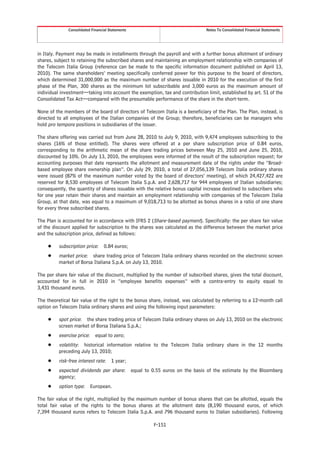 Consolidated Financial Statements                                Notes To Consolidated Financial Statements




in Italy. Payment may be made in installments through the payroll and with a further bonus allotment of ordinary
shares, subject to retaining the subscribed shares and maintaining an employment relationship with companies of
the Telecom Italia Group (reference can be made to the specific information document published on April 13,
2010). The same shareholders’ meeting specifically conferred power for this purpose to the board of directors,
which determined 31,000,000 as the maximum number of shares issuable in 2010 for the execution of the first
phase of the Plan, 300 shares as the minimum lot subscribable and 3,000 euros as the maximum amount of
individual investment—taking into account the exemption, tax and contribution limit, established by art. 51 of the
Consolidated Tax Act—compared with the presumable performance of the share in the short-term.

None of the members of the board of directors of Telecom Italia is a beneficiary of the Plan. The Plan, instead, is
directed to all employees of the Italian companies of the Group; therefore, beneficiaries can be managers who
hold pro tempore positions in subsidiaries of the issuer.

The share offering was carried out from June 28, 2010 to July 9, 2010, with 9,474 employees subscribing to the
shares (16% of those entitled). The shares were offered at a per share subscription price of 0.84 euros,
corresponding to the arithmetic mean of the share trading prices between May 25, 2010 and June 25, 2010,
discounted by 10%. On July 13, 2010, the employees were informed of the result of the subscription request; for
accounting purposes that date represents the allotment and measurement date of the rights under the “Broad-
based employee share ownership plan”. On July 29, 2010, a total of 27,056,139 Telecom Italia ordinary shares
were issued (87% of the maximum number voted by the board of directors’ meeting), of which 24,427,422 are
reserved for 8,530 employees of Telecom Italia S.p.A. and 2,628,717 for 944 employees of Italian subsidiaries;
consequently, the quantity of shares issuable with the relative bonus capital increase destined to subscribers who
for one year retain their shares and maintain an employment relationship with companies of the Telecom Italia
Group, at that date, was equal to a maximum of 9,018,713 to be allotted as bonus shares in a ratio of one share
for every three subscribed shares.

The Plan is accounted for in accordance with IFRS 2 (Share-based payment). Specifically: the per share fair value
of the discount applied for subscription to the shares was calculated as the difference between the market price
and the subscription price, defined as follows:

     Š    subscription price: 0.84 euros;
     Š    market price: share trading price of Telecom Italia ordinary shares recorded on the electronic screen
          market of Borsa Italiana S.p.A. on July 13, 2010.

The per share fair value of the discount, multiplied by the number of subscribed shares, gives the total discount,
accounted for in full in 2010 in “employee benefits expenses” with a contra-entry to equity equal to
3,431 thousand euros.

The theoretical fair value of the right to the bonus share, instead, was calculated by referring to a 12-month call
option on Telecom Italia ordinary shares and using the following input parameters:

     Š    spot price: the share trading price of Telecom Italia ordinary shares on July 13, 2010 on the electronic
          screen market of Borsa Italiana S.p.A.;
     Š    exercise price: equal to zero;
     Š    volatility: historical information relative to the Telecom Italia ordinary share in the 12 months
          preceding July 13, 2010;
     Š    risk-free interest rate: 1 year;
     Š    expected dividends per share: equal to 0.55 euros on the basis of the estimate by the Bloomberg
          agency;
     Š    option type: European.

The fair value of the right, multiplied by the maximum number of bonus shares that can be allotted, equals the
total fair value of the rights to the bonus shares at the allotment date (8,190 thousand euros, of which
7,394 thousand euros refers to Telecom Italia S.p.A. and 796 thousand euros to Italian subsidiaries). Following

                                                      F-151
 
